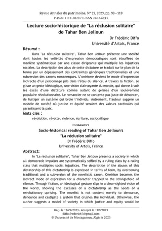 Revue Annales du patrimoine, N° 23, 2023, pp. 99 - 119
P-ISSN 1112-5020 / E-ISSN 2602-6945
Reçu le : 24/7/2023 - Accepté le : 3/9/2023
diffo.frederic87@gmail.com
© Université de Mostaganem, Algérie 2023
Lecture socio-historique de "La réclusion solitaire"
de Tahar Ben Jelloun
Dr Frédéric Diffo
Université d’Artois, France
Résumé :
Dans "La réclusion solitaire", Tahar Ben Jelloun présente une société
dont toutes les velléités d’expression démocratiques sont étouffées de
manière systématique par une classe dirigeante qui multiplie les injustices
sociales. La description des abus de cette dictature se traduit sur le plan de la
forme par un dépassement des contraintes génériques traditionnelles et une
subversion des canons romanesques. L’onirisme devient le mode d’expression
indirecte d’un personnage pris dans l’étau du silence. A travers la fiction, se
glisse un geste idéologique, une vision clairvoyante du monde, qui donne à voir
les excès d’une dictature comme autant de germes d’un soulèvement
populaire révolutionnaire. Le romancier ne se contente pas juste de dénoncer,
de fustiger un système qui broie l’individu. Autrement, l’auteur suggère un
modèle de société où justice et équité seraient des valeurs cardinales qui
garantissent la paix.
Mots clés :
révolution, révolte, violence, écriture, sociocritique
o
Socio-historical reading of Tahar Ben Jelloun's
"La réclusion solitaire"
Dr Frédéric Diffo
University of Artois, France
Abstract:
In "La réclusion solitaire", Tahar Ben Jelloun presents a society in which
all democratic impulses are systematically stifled by a ruling class by a ruling
class that multiplies social injustices. The description of the abuses of this
dictatorship of this dictatorship is expressed in terms of form, by overcoming
traditional and a subversion of the novelistic canon. Oneirism becomes the
indirect mode of expression for a character trapped in the stranglehold of
silence. Through fiction, an ideological gesture slips in a clear-sighted vision of
the world, showing the excesses of a dictatorship as the seeds of a
revolutionary uprising. The novelist is not content merely to denounce,
denounce and castigate a system that crushes the individual. Otherwise, the
author suggests a model of society in which justice and equity would be
 