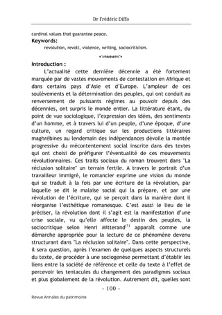 Dr Frédéric Diffo
- 100 -
Revue Annales du patrimoine
cardinal values that guarantee peace.
Keywords:
revolution, revolt, violence, writing, sociocriticism.
o
Introduction :
L’actualité cette dernière décennie a été fortement
marquée par de vastes mouvements de contestation en Afrique et
dans certains pays d’Asie et d’Europe. L’ampleur de ces
soulèvements et la détermination des peuples, qui ont conduit au
renversement de puissants régimes au pouvoir depuis des
décennies, ont surpris le monde entier. La littérature étant, du
point de vue sociologique, l’expression des idées, des sentiments
d’un homme, et à travers lui d’un peuple, d’une époque, d’une
culture, un regard critique sur les productions littéraires
maghrébines au lendemain des indépendances dévoile la montée
progressive du mécontentement social inscrite dans des textes
qui ont choisi de préfigurer l’éventualité de ces mouvements
révolutionnaires. Ces traits sociaux du roman trouvent dans "La
réclusion solitaire" un terrain fertile. A travers le portrait d’un
travailleur immigré, le romancier exprime une vision du monde
qui se traduit à la fois par une écriture de la révolution, par
laquelle se dit le malaise social qui la prépare, et par une
révolution de l’écriture, qui se perçoit dans la manière dont il
réorganise l’esthétique romanesque. C’est aussi le lieu de le
préciser, la révolution dont il s’agit est la manifestation d’une
crise sociale, vu qu’elle affecte le destin des peuples, la
sociocritique selon Henri Mitterand(1)
apparaît comme une
démarche appropriée pour la lecture de ce phénomène devenu
structurant dans "La réclusion solitaire". Dans cette perspective,
il sera question, après l’examen de quelques aspects structurels
du texte, de procéder à une sociogenèse permettant d’établir les
liens entre la société de référence et celle du texte à l’effet de
percevoir les tentacules du changement des paradigmes sociaux
et plus globalement de la révolution. Autrement dit, quelles sont
 