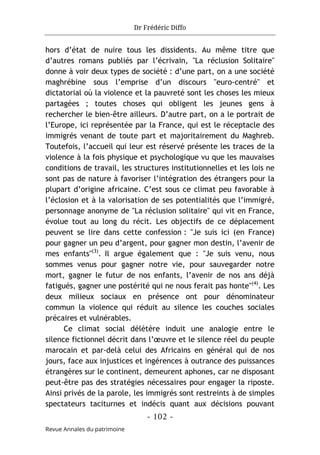 Dr Frédéric Diffo
- 102 -
Revue Annales du patrimoine
hors d’état de nuire tous les dissidents. Au même titre que
d’autres romans publiés par l’écrivain, "La réclusion Solitaire"
donne à voir deux types de société : d’une part, on a une société
maghrébine sous l’emprise d’un discours "euro-centré" et
dictatorial où la violence et la pauvreté sont les choses les mieux
partagées ; toutes choses qui obligent les jeunes gens à
rechercher le bien-être ailleurs. D’autre part, on a le portrait de
l’Europe, ici représentée par la France, qui est le réceptacle des
immigrés venant de toute part et majoritairement du Maghreb.
Toutefois, l’accueil qui leur est réservé présente les traces de la
violence à la fois physique et psychologique vu que les mauvaises
conditions de travail, les structures institutionnelles et les lois ne
sont pas de nature à favoriser l’intégration des étrangers pour la
plupart d’origine africaine. C’est sous ce climat peu favorable à
l’éclosion et à la valorisation de ses potentialités que l’immigré,
personnage anonyme de "La réclusion solitaire" qui vit en France,
évolue tout au long du récit. Les objectifs de ce déplacement
peuvent se lire dans cette confession : "Je suis ici (en France)
pour gagner un peu d’argent, pour gagner mon destin, l’avenir de
mes enfants"(3)
. Il argue également que : "Je suis venu, nous
sommes venus pour gagner notre vie, pour sauvegarder notre
mort, gagner le futur de nos enfants, l’avenir de nos ans déjà
fatigués, gagner une postérité qui ne nous ferait pas honte"(4)
. Les
deux milieux sociaux en présence ont pour dénominateur
commun la violence qui réduit au silence les couches sociales
précaires et vulnérables.
Ce climat social délétère induit une analogie entre le
silence fictionnel décrit dans l’œuvre et le silence réel du peuple
marocain et par-delà celui des Africains en général qui de nos
jours, face aux injustices et ingérences à outrance des puissances
étrangères sur le continent, demeurent aphones, car ne disposant
peut-être pas des stratégies nécessaires pour engager la riposte.
Ainsi privés de la parole, les immigrés sont restreints à de simples
spectateurs taciturnes et indécis quant aux décisions pouvant
 