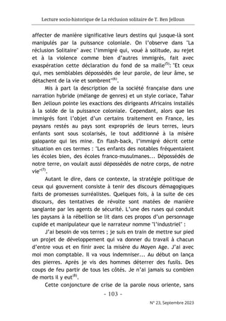 Lecture socio-historique de La réclusion solitaire de T. Ben Jelloun
- 103 -
N° 23, Septembre 2023
affecter de manière significative leurs destins qui jusque-là sont
manipulés par la puissance coloniale. On l’observe dans "La
réclusion Solitaire" avec l’immigré qui, voué à solitude, au rejet
et à la violence comme bien d’autres immigrés, fait avec
exaspération cette déclaration du fond de sa malle(5)
: "Et ceux
qui, mes semblables dépossédés de leur parole, de leur âme, se
détachent de la vie et sombrent"(6)
.
Mis à part la description de la société française dans une
narration hybride (mélange de genres) et un style coriace, Tahar
Ben Jelloun pointe les exactions des dirigeants Africains installés
à la solde de la puissance coloniale. Cependant, alors que les
immigrés font l’objet d’un certains traitement en France, les
paysans restés au pays sont expropriés de leurs terres, leurs
enfants sont sous scolarisés, le tout additionné à la misère
galopante qui les mine. En flash-back, l’immigré décrit cette
situation en ces termes : "Les enfants des notables fréquentaient
les écoles bien, des écoles franco-musulmanes... Dépossédés de
notre terre, on voulait aussi dépossédés de notre corps, de notre
vie"(7)
.
Autant le dire, dans ce contexte, la stratégie politique de
ceux qui gouvernent consiste à tenir des discours démagogiques
faits de promesses surréalistes. Quelques fois, à la suite de ces
discours, des tentatives de révolte sont matées de manière
sanglante par les agents de sécurité. L’une des ruses qui conduit
les paysans à la rébellion se lit dans ces propos d’un personnage
cupide et manipulateur que le narrateur nomme "l’industriel" :
J’ai besoin de vos terres ; je suis en train de mettre sur pied
un projet de développement qui va donner du travail à chacun
d’entre vous et en finir avec la misère du Moyen Age. J’ai avec
moi mon comptable. Il va vous indemniser... Au début on lança
des pierres. Après je vis des hommes déterrer des fusils. Des
coups de feu partir de tous les côtés. Je n’ai jamais su combien
de morts il y eut(8)
.
Cette conjoncture de crise de la parole nous oriente, sans
 