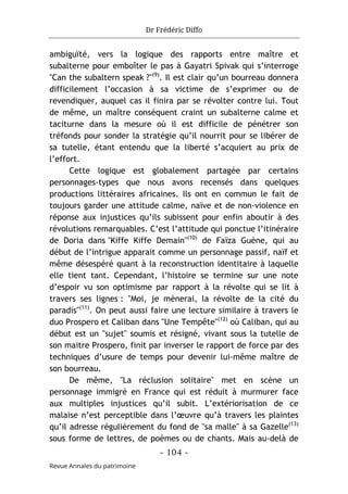 Dr Frédéric Diffo
- 104 -
Revue Annales du patrimoine
ambiguïté, vers la logique des rapports entre maître et
subalterne pour emboîter le pas à Gayatri Spivak qui s’interroge
"Can the subaltern speak ?"(9)
. Il est clair qu’un bourreau donnera
difficilement l’occasion à sa victime de s’exprimer ou de
revendiquer, auquel cas il finira par se révolter contre lui. Tout
de même, un maître conséquent craint un subalterne calme et
taciturne dans la mesure où il est difficile de pénétrer son
tréfonds pour sonder la stratégie qu’il nourrit pour se libérer de
sa tutelle, étant entendu que la liberté s’acquiert au prix de
l’effort.
Cette logique est globalement partagée par certains
personnages-types que nous avons recensés dans quelques
productions littéraires africaines. Ils ont en commun le fait de
toujours garder une attitude calme, naïve et de non-violence en
réponse aux injustices qu’ils subissent pour enfin aboutir à des
révolutions remarquables. C’est l’attitude qui ponctue l’itinéraire
de Doria dans "Kiffe Kiffe Demain"(10)
de Faïza Guène, qui au
début de l’intrigue apparait comme un personnage passif, naïf et
même désespéré quant à la reconstruction identitaire à laquelle
elle tient tant. Cependant, l’histoire se termine sur une note
d’espoir vu son optimisme par rapport à la révolte qui se lit à
travers ses lignes : "Moi, je mènerai, la révolte de la cité du
paradis"(11)
. On peut aussi faire une lecture similaire à travers le
duo Prospero et Caliban dans "Une Tempête"(12)
où Caliban, qui au
début est un "sujet" soumis et résigné, vivant sous la tutelle de
son maitre Prospero, finit par inverser le rapport de force par des
techniques d’usure de temps pour devenir lui-même maître de
son bourreau.
De même, "La réclusion solitaire" met en scène un
personnage immigré en France qui est réduit à murmurer face
aux multiples injustices qu’il subit. L’extériorisation de ce
malaise n’est perceptible dans l’œuvre qu’à travers les plaintes
qu’il adresse régulièrement du fond de "sa malle" à sa Gazelle(13)
sous forme de lettres, de poèmes ou de chants. Mais au-delà de
 