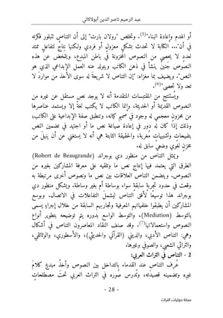 ‫أبوالكالي‬ ‫الدين‬ ‫ناصر‬ ‫الرحيم‬ ‫عبد‬
-
28
-
‫اﻟﺘﺮاث‬ ‫ﺣﻮﻟﻴﺎت‬ ‫ﻣﺠﻠﺔ‬
"‫البناء‬ ‫وإعادة‬ ‫الهدم‬ ‫أو‬
)
5
(
.
‫خلص‬‫ت‬‫و‬
"
‫بارت‬ ‫رولان‬
"
‫فكرته‬ ‫ٺتبلور‬ ‫التناص‬ ‫أن‬ ‫إلى‬
..."‫أن‬ ‫في‬
‫ل‬ ‫الكتابة‬
‫ممتد‬ ٍ‫ل‬‫لتفاع‬ ٌ‫ج‬‫تا‬ِ ‫ن‬ ‫ولـكنها‬ ‫فردي‬ ‫أو‬ ٍ‫ل‬‫معزو‬ ٍ‫ل‬‫بشك‬ ‫حدث‬‫ت‬ ‫ا‬
‫هذه‬ ‫عن‬ ‫ويتمخض‬ ،‫ِع‬‫د‬‫المب‬ ‫باطن‬ ‫في‬ ‫خزونة‬‫م‬‫ال‬ ‫النصوص‬ ‫من‬ ‫حصى‬‫ي‬ ‫لا‬ ٍ‫د‬‫لعد‬
‫هو‬ ‫الذي‬ ‫الإبداعي‬ ‫العمل‬ ‫عنه‬ ‫ويتولد‬ ‫الكاتب‬ ‫ذهن‬ ‫في‬ ‫ينشأ‬ ٌ‫ن‬‫َني‬‫ج‬ ‫النصوص‬
"‫النص‬
.
‫لا‬ َ‫د‬‫موار‬ ‫من‬ ‫الأخذ‬ ‫سوى‬ ‫له‬ َ‫يعة‬‫شر‬ ‫لا‬ ‫التناص‬ ‫"إن‬ :‫مغزاه‬ ‫بما‬ ‫يضيف‬‫و‬
"‫حصى‬‫ت‬ ‫ولا‬ ‫تعد‬
)
6
(
.
‫من‬ ‫غيره‬ ‫عن‬ ‫مستقل‬ ‫نص‬ ‫يوجد‬ ‫لا‬ ‫أنه‬ ‫المتقدمة‬ ‫المقتبسات‬ ‫من‬ ‫ستنتج‬
ُ ‫وي‬
‫عناصرها‬ ‫ويستمد‬ ‫إلا‬ ً‫لغة‬ ‫يكتب‬ ‫لا‬ ‫الكاتب‬ ‫وإنما‬ ،‫حديثة‬‫ل‬‫ا‬ ‫أو‬ ‫القديمة‬ ‫النصوص‬
‫الكاتب؛‬ ‫على‬ ‫الإبداعية‬ ‫صفة‬ ‫وتنطبق‬ ،‫كيانه‬ ‫صميم‬ ‫في‬ ‫وجود‬ ‫له‬ ‫معجمي‬ ٍ‫ن‬‫حزو‬‫م‬ ‫من‬
‫ص‬ ‫إعادة‬ ‫في‬ ‫دور‬ ‫له‬ ‫كان‬ ‫إذا‬ ‫وذلك‬
‫النص‬ ‫تضمين‬ ‫في‬ ‫اجتهد‬ ‫أو‬ ‫ما‬ ‫نص‬ ‫ياغة‬
‫من‬ َ‫ل‬‫ينه‬ ‫أن‬ ‫عن‬ ‫يستغني‬ ‫لا‬ ‫أنه‬ ‫هي‬ ‫الثابتة‬ ‫حقيقة‬‫ل‬‫وا‬ ،‫ية‬‫ُغر‬‫م‬ ٍ
‫وتشبيهات‬ ٍ
‫بتلميحات‬
‫سا‬ ‫وضعي‬ ‫لغوي‬ ٍ‫ن‬‫خز‬‫م‬
.‫له‬ ‫بق‬
‫بوجراند‬ ‫دي‬ ‫منظور‬ ‫من‬ ‫التناص‬ ‫ويمثل‬
)
Robert de Beaugrande
(
‫بغي‬ ‫المشاركين‬ ‫معرفة‬ ‫على‬ ‫وتلقيه‬ ‫ما‬ ‫نص‬ ‫إنتاج‬ ‫فيها‬ ‫يعتمد‬ ‫التي‬ ‫الطرق‬
‫من‬ ‫ره‬
‫به‬ ‫مرتبطة‬ ‫أخرى‬ ‫ونصوص‬ ‫ما‬ ‫نص‬ ‫بين‬ ‫العلاقات‬ ‫التناص‬ ‫ويتضمن‬ .‫النصوص‬
‫دي‬ ‫منظور‬ ‫ويشكل‬ .‫وساطة‬ ‫بغير‬ ‫أم‬ ‫بوساطة‬ ‫سواء‬ ٍ‫ة‬‫سابق‬ ٍ‫ة‬‫جرب‬‫ت‬ ‫حدود‬ ‫في‬ ‫وقعت‬
‫وبوسع‬ .‫الاتصال‬ ‫في‬ ‫التفاعلات‬ َ‫ل‬‫ليشم‬ ‫التناص‬ ‫لأفق‬ ‫ًا‬‫ع‬‫توسي‬ ‫هذا‬ ‫بوجراند‬
‫الساب‬ ‫جاربهم‬‫ت‬‫و‬ ‫المعرفية‬ ‫خلفياتهم‬ ‫يطبقوا‬ ‫أن‬ ‫المشاركين‬
‫يسمى‬ ٍ‫إجراء‬ ‫خلال‬ ‫من‬ ‫قة‬
) ‫بالتوسط‬
Mediation
‫أنواع‬ ‫بتطوير‬ ‫توضيحه‬ ‫يتم‬ ‫بدوره‬ ‫الواسع‬ ‫والتوسط‬ ،(
‫واستعمالاتها‬ ‫النصوص‬
)
7
(
.
‫أشكال‬ ‫في‬ ‫التناص‬ ‫المعاصرون‬ ‫النقاد‬ ‫صنف‬ ‫وقد‬
،‫والوثائقي‬ ،‫والأسطوري‬ ،(‫حديثي‬‫ل‬‫وا‬ ‫)القرآني‬ ‫والديني‬ ،‫الأدبي‬ ‫التناص‬ :‫وهي‬
.‫وغيرها‬ ‫والصوفي‬ ،‫الشعبي‬ ‫والتراثي‬
2
-
:‫العربي‬ ‫التراث‬ ‫في‬ ‫التناص‬
َ‫م‬‫كلا‬ ٍ‫مبدع‬ ُ‫ذ‬‫وأخ‬ ‫النصوص‬ ‫بين‬ ‫بالتداخل‬ ‫القدماء‬ ‫عند‬ ‫التناص‬ ‫ُرف‬‫ع‬
،‫َته‬‫د‬‫قصي‬ ‫وتضمينه‬ ‫ِه‬‫ر‬‫غي‬
‫التراث‬ ‫في‬ ‫ُوره‬‫ص‬ ‫درس‬
ُ ‫وت‬
َ‫حت‬‫ت‬ ‫العربي‬
ٍ
‫مصطلحات‬
 