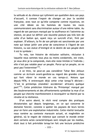 Lecture socio-historique de La réclusion solitaire de T. Ben Jelloun
- 105 -
N° 23, Septembre 2023
la solitude et du silence qui rythment son quotidien dans son pays
d’accueil, il caresse l’espoir de changer un jour la société
française, avec tout ce qu’elle comporte comme injustices, en
une cité idéale où les hommes de toutes les races
communieraient sans discrimination autour d’une même table. Au
regard de son parcours marqué par la souffrance et l’astreinte au
silence, on peut lui définir une nouvelle posture pas très loin de
celle d’un ballon qui, ayant reçu un surcroît d’air, finit par
exploser. D’ailleurs, la fin de son périple est sanctionnée par une
note qui laisse jaillir une prise de conscience à l’égard de son
histoire, vu son statut d’immigré et le destin de son peuple dont
il est le symbole :
Tu vois, ton histoire de réclusion solitaire, réclusion à
laquelle nous sommes tous plus ou moins condamnés, est vraie,
je veux dire je la comprends, mais elle reste limitée à l’individu ;
elle n’est pas valable pour un peuple. Parce qu’un peuple, on ne
peut pas l’exterminer(14)
.
A ce titre, ne peut-on pas considérer Tahar Ben Jelloun
comme un écrivain avant-gardiste au regard des grandes crises
qui font vibrer le monde en ces temps-ci. Notons que
depuis 1976, il entrevoyait déjà cette crise lorsqu’il déclare :
"C’est le printemps (mondial/ occidental/ africain) quelque
part"(15)
. Cette prédiction littéraire du "Printemps" marqué par
des bouleversements et des affrontements symbolise la mue d’un
peuple qui cherche manifestement à reconquérir sa liberté par la
révolte et la résilience.
D’un autre abord, le récit rend compte des pratiques
dictatoriales qui depuis longtemps, en ce qui concerne le
domaine foncier, consiste à spolier les paysans de leurs terres
pour en faire une exploitation industrielle. Cette réalité textuelle
nous ramène au contexte marocain actuel, et maghrébin en
général, où le regain de violence que connait le monde entier
dont certains actes caractéristiques sont relayés par les medias,
était tout à fait prévisible lorsqu’on fait une lecture prédictive
 