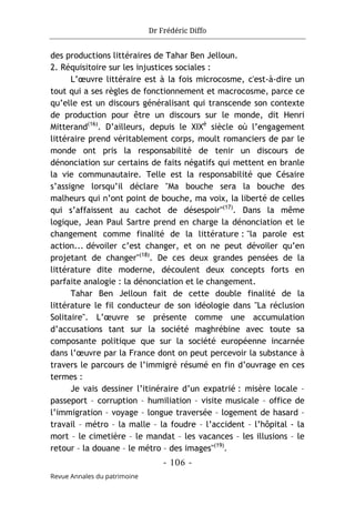 Dr Frédéric Diffo
- 106 -
Revue Annales du patrimoine
des productions littéraires de Tahar Ben Jelloun.
2. Réquisitoire sur les injustices sociales :
L’œuvre littéraire est à la fois microcosme, c'est-à-dire un
tout qui a ses règles de fonctionnement et macrocosme, parce ce
qu’elle est un discours généralisant qui transcende son contexte
de production pour être un discours sur le monde, dit Henri
Mitterand(16)
. D’ailleurs, depuis le XIXè
siècle où l’engagement
littéraire prend véritablement corps, moult romanciers de par le
monde ont pris la responsabilité de tenir un discours de
dénonciation sur certains de faits négatifs qui mettent en branle
la vie communautaire. Telle est la responsabilité que Césaire
s’assigne lorsqu’il déclare "Ma bouche sera la bouche des
malheurs qui n’ont point de bouche, ma voix, la liberté de celles
qui s’affaissent au cachot de désespoir"(17)
. Dans la même
logique, Jean Paul Sartre prend en charge la dénonciation et le
changement comme finalité de la littérature : "la parole est
action... dévoiler c’est changer, et on ne peut dévoiler qu’en
projetant de changer"(18)
. De ces deux grandes pensées de la
littérature dite moderne, découlent deux concepts forts en
parfaite analogie : la dénonciation et le changement.
Tahar Ben Jelloun fait de cette double finalité de la
littérature le fil conducteur de son idéologie dans "La réclusion
Solitaire". L’œuvre se présente comme une accumulation
d’accusations tant sur la société maghrébine avec toute sa
composante politique que sur la société européenne incarnée
dans l’œuvre par la France dont on peut percevoir la substance à
travers le parcours de l’immigré résumé en fin d’ouvrage en ces
termes :
Je vais dessiner l’itinéraire d’un expatrié : misère locale –
passeport – corruption – humiliation – visite musicale – office de
l’immigration – voyage – longue traversée – logement de hasard –
travail – métro – la malle – la foudre – l’accident – l’hôpital - la
mort – le cimetière – le mandat – les vacances – les illusions – le
retour – la douane – le métro – des images"(19)
.
 
