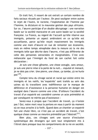 Lecture socio-historique de La réclusion solitaire de T. Ben Jelloun
- 107 -
N° 23, Septembre 2023
En trait fort, il ressort de cet extrait un certain nombre de
faits sociaux récusés par l’auteur. On peut souligner entre autres
le rejet de l’Autre, le racisme, l’exploitation de l’homme par
l’homme, la dictature et la mauvaise gestion des pays africains.
Sur ce, l’œuvre participe d’un double décryptage : une narration
basée sur la société marocaine et une autre basée sur la société
française. La France, au regard de l’accueil qu’elle réserve aux
immigrés, présente un aspect ambivalent en ce qu’elle est
accueillante, parce qu’elle reçoit massivement les immigrés
comme une main d’œuvre en vue de remonter son économie,
mais en même temps xénophobe dans la mesure où la vie des
immigrés telle que décrite dans l’œuvre, n’est pas différente de
celle des personnes ostracisées et marginalisées. C’est avec
mélancolie que l’immigré du fond de son cachot fait cette
déclaration :
Je suis une chose gênante, une chose aveugle, sans amour,
je suis une pierre mise à la porte de la nuit... expulsé et menacé,
je ne dois pas crier. Une pierre, une chose, ça tombe, çà ne hurle
pas"(20)
.
Compte tenu du clivage social et racial qui existe entre les
immigrés et les natifs, les "expatriés" sont traités au sein des
usines où ils travaillent avec indifférence car le manque de
déférence et d’assistance à la personne humaine en danger est
souligné dans l’œuvre comme une crise. D’ailleurs l’accident du
travail d’un expatrié est considéré comme un acte prémédité et
par conséquent ne mérite pas d’assistance :
Savez-vous à propos que l’accident de travail, ça n’existe
pas ? Oui, notre mort nous la portons en nous à partir du moment
où on nous arrache à la forêt. Quand dans un chantier un expatrié
fait une chute libre, ce n’est pas un accident de travail, c’est
quelque chose comme un meurtre prémédité par l’Abstrait"(21)
.
Bien plus, ces clivages sont une source d’exclusion
systématique des étrangers qui sont tout simplement mis à
l’étroit dans presque tous les compartiments de la vie en société.
 