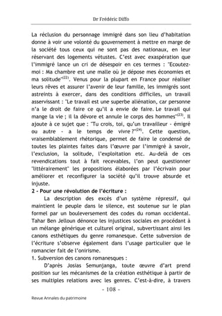 Dr Frédéric Diffo
- 108 -
Revue Annales du patrimoine
La réclusion du personnage immigré dans son lieu d’habitation
donne à voir une volonté du gouvernement à mettre en marge de
la société tous ceux qui ne sont pas des nationaux, en leur
réservant des logements vétustes. C’est avec exaspération que
l’immigré lance un cri de désespoir en ces termes : "Ecoutez-
moi : Ma chambre est une malle où je dépose mes économies et
ma solitude"(22)
. Venus pour la plupart en France pour réaliser
leurs rêves et assurer l’avenir de leur famille, les immigrés sont
astreints à exercer, dans des conditions difficiles, un travail
asservissant : "Le travail est une superbe aliénation, car personne
n’a le droit de faire ce qu’il a envie de faire. Le travail qui
mange la vie ; il la dévore et annule le corps des hommes"(23)
. Il
ajoute à ce sujet que : "Tu crois, toi, qu’un travailleur - émigré
ou autre - a le temps de vivre ?"(24)
. Cette question,
vraisemblablement rhétorique, permet de faire le condensé de
toutes les plaintes faites dans l’œuvre par l’immigré à savoir,
l’exclusion, la solitude, l’exploitation etc. Au-delà de ces
revendications tout à fait recevables, l’on peut questionner
"littérairement" les propositions élaborées par l’écrivain pour
améliorer et reconfigurer la société qu’il trouve absurde et
injuste.
2 - Pour une révolution de l’écriture :
La description des excès d’un système répressif, qui
maintient le peuple dans le silence, est soutenue sur le plan
formel par un bouleversement des codes du roman occidental.
Tahar Ben Jelloun dénonce les injustices sociales en procédant à
un mélange générique et culturel original, subvertissant ainsi les
canons esthétiques du genre romanesque. Cette subversion de
l’écriture s’observe également dans l’usage particulier que le
romancier fait de l’onirisme.
1. Subversion des canons romanesques :
D’après Josias Semunjanga, toute œuvre d’art prend
position sur les mécanismes de la création esthétique à partir de
ses multiples relations avec les genres. C’est-à-dire, à travers
 