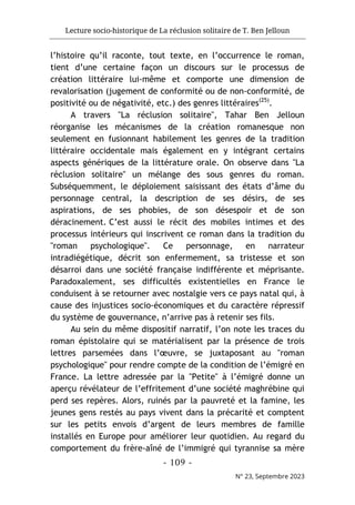 Lecture socio-historique de La réclusion solitaire de T. Ben Jelloun
- 109 -
N° 23, Septembre 2023
l’histoire qu’il raconte, tout texte, en l’occurrence le roman,
tient d’une certaine façon un discours sur le processus de
création littéraire lui-même et comporte une dimension de
revalorisation (jugement de conformité ou de non-conformité, de
positivité ou de négativité, etc.) des genres littéraires(25)
.
A travers "La réclusion solitaire", Tahar Ben Jelloun
réorganise les mécanismes de la création romanesque non
seulement en fusionnant habilement les genres de la tradition
littéraire occidentale mais également en y intégrant certains
aspects génériques de la littérature orale. On observe dans "La
réclusion solitaire" un mélange des sous genres du roman.
Subséquemment, le déploiement saisissant des états d’âme du
personnage central, la description de ses désirs, de ses
aspirations, de ses phobies, de son désespoir et de son
déracinement. C’est aussi le récit des mobiles intimes et des
processus intérieurs qui inscrivent ce roman dans la tradition du
"roman psychologique". Ce personnage, en narrateur
intradiégétique, décrit son enfermement, sa tristesse et son
désarroi dans une société française indifférente et méprisante.
Paradoxalement, ses difficultés existentielles en France le
conduisent à se retourner avec nostalgie vers ce pays natal qui, à
cause des injustices socio-économiques et du caractère répressif
du système de gouvernance, n’arrive pas à retenir ses fils.
Au sein du même dispositif narratif, l’on note les traces du
roman épistolaire qui se matérialisent par la présence de trois
lettres parsemées dans l’œuvre, se juxtaposant au "roman
psychologique" pour rendre compte de la condition de l’émigré en
France. La lettre adressée par la "Petite" à l’émigré donne un
aperçu révélateur de l’effritement d’une société maghrébine qui
perd ses repères. Alors, ruinés par la pauvreté et la famine, les
jeunes gens restés au pays vivent dans la précarité et comptent
sur les petits envois d’argent de leurs membres de famille
installés en Europe pour améliorer leur quotidien. Au regard du
comportement du frère-aîné de l’immigré qui tyrannise sa mère
 