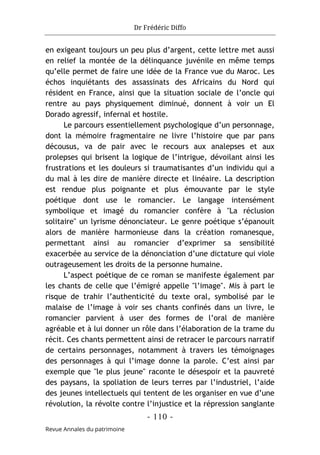 Dr Frédéric Diffo
- 110 -
Revue Annales du patrimoine
en exigeant toujours un peu plus d’argent, cette lettre met aussi
en relief la montée de la délinquance juvénile en même temps
qu’elle permet de faire une idée de la France vue du Maroc. Les
échos inquiétants des assassinats des Africains du Nord qui
résident en France, ainsi que la situation sociale de l’oncle qui
rentre au pays physiquement diminué, donnent à voir un El
Dorado agressif, infernal et hostile.
Le parcours essentiellement psychologique d’un personnage,
dont la mémoire fragmentaire ne livre l’histoire que par pans
décousus, va de pair avec le recours aux analepses et aux
prolepses qui brisent la logique de l’intrigue, dévoilant ainsi les
frustrations et les douleurs si traumatisantes d’un individu qui a
du mal à les dire de manière directe et linéaire. La description
est rendue plus poignante et plus émouvante par le style
poétique dont use le romancier. Le langage intensément
symbolique et imagé du romancier confère à "La réclusion
solitaire" un lyrisme dénonciateur. Le genre poétique s’épanouit
alors de manière harmonieuse dans la création romanesque,
permettant ainsi au romancier d’exprimer sa sensibilité
exacerbée au service de la dénonciation d’une dictature qui viole
outrageusement les droits de la personne humaine.
L’aspect poétique de ce roman se manifeste également par
les chants de celle que l’émigré appelle "l’image". Mis à part le
risque de trahir l’authenticité du texte oral, symbolisé par le
malaise de l’image à voir ses chants confinés dans un livre, le
romancier parvient à user des formes de l’oral de manière
agréable et à lui donner un rôle dans l’élaboration de la trame du
récit. Ces chants permettent ainsi de retracer le parcours narratif
de certains personnages, notamment à travers les témoignages
des personnages à qui l’image donne la parole. C’est ainsi par
exemple que "le plus jeune" raconte le désespoir et la pauvreté
des paysans, la spoliation de leurs terres par l’industriel, l’aide
des jeunes intellectuels qui tentent de les organiser en vue d’une
révolution, la révolte contre l’injustice et la répression sanglante
 