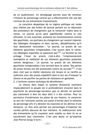 Lecture socio-historique de La réclusion solitaire de T. Ben Jelloun
- 111 -
N° 23, Septembre 2023
de ce soulèvement. Ce témoignage permet aussi de remonter
l’histoire du personnage central qui a effectivement été une des
victimes de ces évènements traumatisants.
Le caractère despotique de ce régime politique est rendu
plus réaliste par des bribes de journal portant sur la répression
des promoteurs de changement que le romancier insère dans le
roman. Le journal qu’on peut appréhender comme la voix
officielle, la voix autorisée, présente les révolutionnaires comme
des gauchistes, ces partisans du changement qui veulent importer
des idéologies étrangères et donc nocives, déstabilisantes qu’il
faut absolument neutraliser : "Le journal. Le procès de ces
éléments gauchistes irresponsables s’est ouvert dans le calme.
Les idéologies importées ne passeront pas"(26)
. La fermeté du ton
présage l’issue du procès c'est-à-dire l’emprisonnement
exemplaire et médiatisé de ces éléments gauchistes présentés
comme dangereux : "Le journal. Le procès de ces éléments
gauchistes irresponsables s’est terminé dans le calme. Des peines
de prison fermes ont été prononcées contre les accusés"(27)
. Il est
donc clair que la réalité répressive est tenace et se ramifie au
judiciaire avec des procès expéditifs dont le but est d’imposer le
silence et de pacifier les poches de résistance en gestation.
2. L’onirisme comme technique de dévoilement :
Le silence dans lequel le système dictatorial maintient
implacablement le peuple est si profondément enraciné dans le
psychisme du personnage-narrateur que ce dernier ne parvient
pas clairement à dire les abus dont il a été victime. Pour lui
permettre d’extérioriser les plaies de son histoire, le romancier
se sert de l’onirisme comme une porte d’entrée dans la mémoire
du personnage afin d’y dévoiler les exactions et les dérives d’une
dictature. Le rêve ainsi permet aux personnages d’inspecter les
cavités parfois obscures de leur mémoire. Ils redécouvrent ainsi
des évènements qu’ils croyaient avoir oubliés ou dont ils ne se
souviennent plus clairement. C’est sans doute ce qu’exprime
Jean Pierrot lorsqu’il écrit :
 