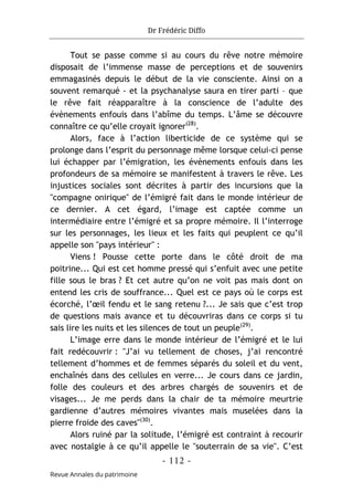 Dr Frédéric Diffo
- 112 -
Revue Annales du patrimoine
Tout se passe comme si au cours du rêve notre mémoire
disposait de l’immense masse de perceptions et de souvenirs
emmagasinés depuis le début de la vie consciente. Ainsi on a
souvent remarqué - et la psychanalyse saura en tirer parti – que
le rêve fait réapparaître à la conscience de l’adulte des
évènements enfouis dans l’abîme du temps. L’âme se découvre
connaître ce qu’elle croyait ignorer(28)
.
Alors, face à l’action liberticide de ce système qui se
prolonge dans l’esprit du personnage même lorsque celui-ci pense
lui échapper par l’émigration, les évènements enfouis dans les
profondeurs de sa mémoire se manifestent à travers le rêve. Les
injustices sociales sont décrites à partir des incursions que la
"compagne onirique" de l’émigré fait dans le monde intérieur de
ce dernier. A cet égard, l’image est captée comme un
intermédiaire entre l’émigré et sa propre mémoire. Il l’interroge
sur les personnages, les lieux et les faits qui peuplent ce qu’il
appelle son "pays intérieur" :
Viens ! Pousse cette porte dans le côté droit de ma
poitrine... Qui est cet homme pressé qui s’enfuit avec une petite
fille sous le bras ? Et cet autre qu’on ne voit pas mais dont on
entend les cris de souffrance... Quel est ce pays où le corps est
écorché, l’œil fendu et le sang retenu ?... Je sais que c’est trop
de questions mais avance et tu découvriras dans ce corps si tu
sais lire les nuits et les silences de tout un peuple(29)
.
L’image erre dans le monde intérieur de l’émigré et le lui
fait redécouvrir : "J’ai vu tellement de choses, j’ai rencontré
tellement d’hommes et de femmes séparés du soleil et du vent,
enchaînés dans des cellules en verre... Je cours dans ce jardin,
folle des couleurs et des arbres chargés de souvenirs et de
visages... Je me perds dans la chair de ta mémoire meurtrie
gardienne d’autres mémoires vivantes mais muselées dans la
pierre froide des caves"(30)
.
Alors ruiné par la solitude, l’émigré est contraint à recourir
avec nostalgie à ce qu’il appelle le "souterrain de sa vie". C’est
 