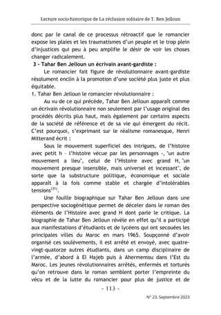 Lecture socio-historique de La réclusion solitaire de T. Ben Jelloun
- 113 -
N° 23, Septembre 2023
donc par le canal de ce processus rétroactif que le romancier
expose les plaies et les traumatismes d’un peuple et le trop plein
d’injustices qui peu à peu amplifie le désir de voir les choses
changer radicalement.
3 - Tahar Ben Jelloun un écrivain avant-gardiste :
Le romancier fait figure de révolutionnaire avant-gardiste
résolument enclin à la promotion d’une société plus juste et plus
équitable.
1. Tahar Ben Jelloun le romancier révolutionnaire :
Au vu de ce qui précède, Tahar Ben Jelloun apparaît comme
un écrivain révolutionnaire non seulement par l’usage original des
procédés décrits plus haut, mais également par certains aspects
de la société de référence et de sa vie qui émergent du récit.
C’est pourquoi, s’exprimant sur le réalisme romanesque, Henri
Mitterand écrit :
Sous le mouvement superficiel des intrigues, de l’histoire
avec petit h – l’histoire vécue par les personnages -, "un autre
mouvement a lieu", celui de l’Histoire avec grand H, "un
mouvement presque insensible, mais universel et incessant", de
sorte que la substructure politique, économique et sociale
apparaît à la fois comme stable et chargée d’intolérables
tensions(31)
.
Une fouille biographique sur Tahar Ben Jelloun dans une
perspective sociogénétique permet de déceler dans le roman des
éléments de l’Histoire avec grand H dont parle le critique. La
biographie de Tahar Ben Jelloun révèle en effet qu’il a participé
aux manifestations d’étudiants et de lycéens qui ont secouées les
principales villes du Maroc en mars 1965. Soupçonné d’avoir
organisé ces soulèvements, il est arrêté et envoyé, avec quatre-
vingt-quatorze autres étudiants, dans un camp disciplinaire de
l’armée, d’abord à El Hajeb puis à Ahermemou dans l’Est du
Maroc. Les jeunes révolutionnaires arrêtés, enfermés et torturés
qu’on retrouve dans le roman semblent porter l’empreinte du
vécu et de la lutte du romancier pour plus de justice et de
 