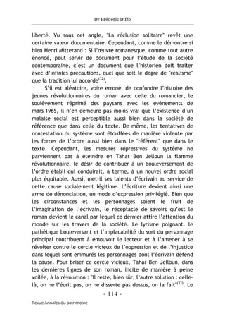 Dr Frédéric Diffo
- 114 -
Revue Annales du patrimoine
liberté. Vu sous cet angle, "La réclusion solitaire" revêt une
certaine valeur documentaire. Cependant, comme le démontre si
bien Henri Mitterand : Si l’œuvre romanesque, comme tout autre
énoncé, peut servir de document pour l’étude de la société
contemporaine, c’est un document que l’historien doit traiter
avec d’infinies précautions, quel que soit le degré de "réalisme"
que la tradition lui accorde(32)
.
S’il est aléatoire, voire erroné, de confondre l’histoire des
jeunes révolutionnaires du roman avec celle du romancier, le
soulèvement réprimé des paysans avec les évènements de
mars 1965, il n’en demeure pas moins vrai que l’existence d’un
malaise social est perceptible aussi bien dans la société de
référence que dans celle du texte. De même, les tentatives de
contestation du système sont étouffées de manière violente par
les forces de l’ordre aussi bien dans le "référent" que dans le
texte. Cependant, les mesures répressives du système ne
parviennent pas à éteindre en Tahar Ben Jelloun la flamme
révolutionnaire, le désir de contribuer à un bouleversement de
l’ordre établi qui conduirait, à terme, à un nouvel ordre social
plus équitable. Aussi, met-il ses talents d’écrivain au service de
cette cause socialement légitime. L’écriture devient ainsi une
arme de dénonciation, un mode d’expression privilégié. Bien que
les circonstances et les personnages soient le fruit de
l’imagination de l’écrivain, le réceptacle de savoirs qu’est le
roman devient le canal par lequel ce dernier attire l’attention du
monde sur les travers de la société. Le lyrisme poignant, le
pathétique bouleversant et l’implacabilité du sort du personnage
principal contribuent à émouvoir le lecteur et à l’amener à se
révolter contre le cercle vicieux de l’oppression et de l’injustice
dans lequel sont emmurés les personnages dont l’écrivain défend
la cause. Pour briser ce cercle vicieux, Tahar Ben Jelloun, dans
les dernières lignes de son roman, incite de manière à peine
voilée, à la révolution : "Il reste, bien sûr, l’autre solution : celle-
là, on ne l’écrit pas, on ne disserte pas dessus, on la fait"(33)
. Le
 