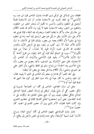 ‫رى‬َ‫ب‬َ‫الك‬ ‫المختار‬ ‫بن‬ ‫الناصر‬ ‫محمد‬ ‫الشيخ‬ ‫قصيدة‬ ‫في‬ ‫الصوفي‬ ‫التناص‬
-
29
-
‫اﻟﻌﺪد‬
23
‫ﺳﺒﺘﻤﺒﺮ‬ ،
2023
،‫ختلفة‬‫م‬
‫لدى‬ ‫ْي‬‫ع‬‫الو‬ ‫على‬ ‫الدلائل‬ ‫ومن‬
‫ربه‬ ‫عبد‬ ‫ابن‬ ‫قول‬ ‫التناص‬ ‫بمدلول‬ ‫القدماء‬
‫الأندلسي‬
)
8
(
‫الف‬ ‫العقد‬ ‫في‬
‫الاستعارة‬ ‫عن‬ ‫ريد‬
:‫مفاده‬
ً‫قديمة‬ ‫الاستعارة‬ ‫تزل‬ ‫"لم‬
،‫المنظوم‬ ‫من‬ ‫المنثور‬ ‫ستعار‬
ُ ‫ي‬ ‫أن‬ ‫تكون‬ ‫ما‬ ‫وأحسن‬ .‫نثور‬
َ ‫والم‬ ‫نظوم‬
َ ‫الم‬ ‫في‬ ‫ستعمل‬
ُ ‫ت‬
‫الكلام‬ ‫نقلت‬ ‫قد‬ ‫لأنك‬ ،‫بها‬ ‫ؤبه‬
ُ ‫ي‬ ‫لا‬ ‫خفية‬ ‫الاستعارة‬ ‫وهذه‬ .‫المنثور‬ ‫من‬ ‫نظوم‬
َ ‫والم‬
‫البل‬ ‫فيه‬ ‫ويتصرف‬ ‫الشعراء‬ ‫جتلبه‬‫ي‬ ‫ما‬ ‫وأكثر‬ .‫حال‬ ‫إلى‬ ‫حال‬ ‫من‬
‫فيه‬ ‫جري‬‫ي‬ ‫فإنما‬ ،‫غاء‬
‫َنظوم‬‫م‬ ‫في‬ ‫إما‬ ،‫أحد‬ ‫إليه‬ ‫سبق‬
َ ‫ي‬ ‫لم‬ ‫معنى‬ ‫لهم‬ ‫يأتي‬ ‫ما‬ ‫وقل‬ .‫الأول‬ ‫ن‬
َ ‫سن‬ ‫على‬ ‫الآخر‬
‫ترك‬ ‫ما‬ :‫الأمثال‬ ‫في‬ ‫قالوا‬ ‫ولذلك‬ ،‫بعض‬ ‫من‬ ‫بعضه‬ ‫الكلام‬ ‫لأن‬ ‫َنثور؟‬‫م‬ ‫في‬ ‫وإما‬
‫والصدر‬ ‫الأول‬ ‫الرعيل‬ ‫في‬ ‫وهو‬ ،‫ُهير‬‫ز‬ ‫بن‬ ‫كعب‬ ‫ترى‬ ‫ألا‬ .‫ا‬ً ‫شيئ‬ ‫للآخر‬ ‫الأول‬
‫ش‬ ‫ِفي‬ ‫قال‬ ‫قد‬ ،‫المتقدم‬
:‫عره‬
)
ً ‫ُعارا‬‫م‬ ‫إلا‬ ‫نقول‬ ‫أرانا‬
‫قولنا‬ ‫من‬ ً ‫ُعادا‬‫م‬ ‫أو‬ ...
"(‫ْرورا‬‫ك‬َ‫م‬
)
9
(
،
‫أسماعه‬ ‫تقرع‬ ‫من‬ ‫)يقول‬ :‫تمام‬ ‫أبي‬ ُ‫ل‬‫قو‬ ‫ًا‬‫ض‬‫أي‬ ‫السياق‬ ‫في‬ ‫وورد‬
‫كم‬
(‫للآخر‬ ‫الأول‬ ‫ترك‬
)
10
(
،
‫)أو‬ ‫التناص‬ ‫أن‬ ‫والأبيات‬ ‫الأندلسي‬ ‫قول‬ ‫فيد‬
ُ ‫وت‬
،‫بعض‬ ‫من‬ ‫ِهم‬‫ض‬‫بع‬ ‫وأخذ‬ ،‫المبدعين‬ ‫بين‬ ‫الاشتراك‬ ‫معنى‬ ‫يحمل‬ (‫الاستعارة‬
‫وأن‬
‫خفي‬ ‫النقل‬ ‫وأن‬ ،‫والمعنى‬ ‫اللفظ‬ ‫في‬ ‫سابق‬ ‫إبداع‬ ‫من‬ ‫ًا‬‫د‬‫استمدا‬ ‫يعد‬ ‫المتأخرين‬ َ‫ج‬‫نتا‬
‫ي‬ ‫الكلام‬ ‫وأن‬ ،‫وحتمي‬ ‫شعوري‬ ‫غير‬
.‫ًا‬‫م‬‫ونظ‬ ‫ًا‬‫ر‬‫نث‬ ‫بعض‬ ‫مع‬ ‫بعضه‬ ‫تداخل‬
:‫فقال‬ ،‫عيبه‬
َ ‫ي‬ ‫لا‬ ‫الشعر‬ ‫في‬ ‫التناص‬ ‫بأن‬ ‫جعفر‬ ‫بن‬ ‫قدامة‬ ‫أقر‬ "‫الشعر‬ ‫"نقد‬ ‫وفي‬
‫ال‬ ‫دون‬ ‫ذاته‬ ‫في‬ ‫ًا‬‫د‬‫جي‬ ‫كان‬ ‫ما‬ ‫حسن‬‫ل‬‫وا‬ ‫جيد‬‫ل‬‫ا‬ ‫"إن‬
‫قد‬ ‫المعنى‬ ‫هذا‬ ‫كون‬ ‫إلى‬ ‫نظر‬
‫لا‬ ‫أم‬ ٌ‫د‬‫أح‬ ‫ه‬
َ ‫قبل‬ ‫طرقه‬
"
)
11
(
.
‫في‬ ‫ضرورة‬ "‫الفصاحة‬ ‫"سر‬ ‫كتابه‬ ‫في‬ ‫التناص‬ ،‫خفاجي‬‫ل‬‫ا‬ ‫سنان‬ ‫ابن‬ ‫جعل‬
‫التداخل‬ ‫لعملية‬ ‫البعض‬ ‫إدراك‬ ‫في‬ ‫"ويتمثل‬ :‫يقول‬ ‫جزئي‬ ‫أو‬ ‫كلي‬ ‫حضور‬ ‫شكل‬
‫ما‬ ‫على‬ ‫ارتكزت‬ ‫فد‬ ‫َثين‬‫د‬‫ح‬‫م‬‫ال‬ ‫معاني‬ ‫جميع‬ ‫أن‬ ‫يرى‬ ُ‫حيث‬‫ب‬ ،‫مطلق‬ ٍ‫ل‬‫بشك‬ ‫الدلالي‬
‫ا‬ ‫قدمه‬
‫الشعري‬ ‫خطابهم‬ ‫في‬ ‫بجملتها‬ ‫القديمة‬ ‫المعاني‬ ‫استحضروا‬ ‫أنهم‬ ‫بمعنى‬ ،‫لمتقدمين‬
‫كان‬ ‫جديد‬‫ل‬‫ا‬ ‫في‬ ‫القديم‬ ‫حضور‬ ‫أن‬ ‫يرى‬ ‫الذي‬ ‫الآخر‬ ‫َف‬ ‫للطر‬ ‫الغلبة‬ ‫كانت‬ ‫وإن‬
"‫جزئيا‬ ‫ًا‬‫ر‬‫حضو‬
)
12
(
.
‫وسراج‬ ‫البلغاء‬ ‫"منهاج‬ ‫كتابه‬ ‫في‬ ‫التناص‬ ‫مفهوم‬ ‫القرطاجني‬ ‫حازم‬ ‫تناول‬
‫وهي‬ ،"‫"الإحالة‬ ‫تسمية‬ َ‫حت‬‫ت‬ "‫الأدباء‬
‫أو‬ ،‫وقائع‬ ‫إلى‬ ‫الراهن‬ ‫النص‬ ‫في‬ ‫إشارة‬ ‫عنده‬
 