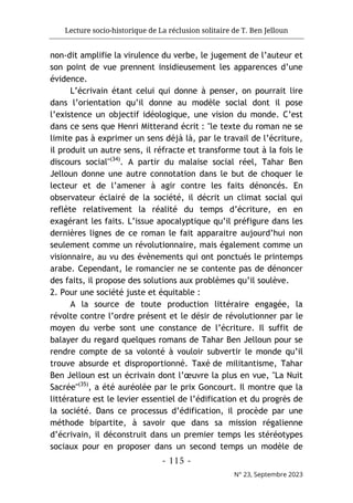 Lecture socio-historique de La réclusion solitaire de T. Ben Jelloun
- 115 -
N° 23, Septembre 2023
non-dit amplifie la virulence du verbe, le jugement de l’auteur et
son point de vue prennent insidieusement les apparences d’une
évidence.
L’écrivain étant celui qui donne à penser, on pourrait lire
dans l’orientation qu’il donne au modèle social dont il pose
l’existence un objectif idéologique, une vision du monde. C’est
dans ce sens que Henri Mitterand écrit : "le texte du roman ne se
limite pas à exprimer un sens déjà là, par le travail de l’écriture,
il produit un autre sens, il réfracte et transforme tout à la fois le
discours social"(34)
. A partir du malaise social réel, Tahar Ben
Jelloun donne une autre connotation dans le but de choquer le
lecteur et de l’amener à agir contre les faits dénoncés. En
observateur éclairé de la société, il décrit un climat social qui
reflète relativement la réalité du temps d’écriture, en en
exagérant les faits. L’issue apocalyptique qu’il préfigure dans les
dernières lignes de ce roman le fait apparaitre aujourd’hui non
seulement comme un révolutionnaire, mais également comme un
visionnaire, au vu des évènements qui ont ponctués le printemps
arabe. Cependant, le romancier ne se contente pas de dénoncer
des faits, il propose des solutions aux problèmes qu’il soulève.
2. Pour une société juste et équitable :
A la source de toute production littéraire engagée, la
révolte contre l’ordre présent et le désir de révolutionner par le
moyen du verbe sont une constance de l’écriture. Il suffit de
balayer du regard quelques romans de Tahar Ben Jelloun pour se
rendre compte de sa volonté à vouloir subvertir le monde qu’il
trouve absurde et disproportionné. Taxé de militantisme, Tahar
Ben Jelloun est un écrivain dont l’œuvre la plus en vue, "La Nuit
Sacrée"(35)
, a été auréolée par le prix Goncourt. Il montre que la
littérature est le levier essentiel de l’édification et du progrès de
la société. Dans ce processus d’édification, il procède par une
méthode bipartite, à savoir que dans sa mission régalienne
d’écrivain, il déconstruit dans un premier temps les stéréotypes
sociaux pour en proposer dans un second temps un modèle de
 
