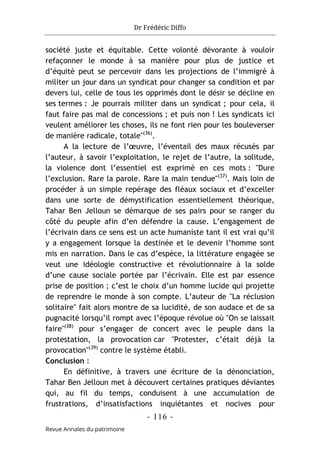 Dr Frédéric Diffo
- 116 -
Revue Annales du patrimoine
société juste et équitable. Cette volonté dévorante à vouloir
refaçonner le monde à sa manière pour plus de justice et
d’équité peut se percevoir dans les projections de l’immigré à
militer un jour dans un syndicat pour changer sa condition et par
devers lui, celle de tous les opprimés dont le désir se décline en
ses termes : Je pourrais militer dans un syndicat ; pour cela, il
faut faire pas mal de concessions ; et puis non ! Les syndicats ici
veulent améliorer les choses, ils ne font rien pour les bouleverser
de manière radicale, totale"(36)
.
A la lecture de l’œuvre, l’éventail des maux récusés par
l’auteur, à savoir l’exploitation, le rejet de l’autre, la solitude,
la violence dont l’essentiel est exprimé en ces mots : "Dure
l’exclusion. Rare la parole. Rare la main tendue"(37)
. Mais loin de
procéder à un simple repérage des fléaux sociaux et d’exceller
dans une sorte de démystification essentiellement théorique,
Tahar Ben Jelloun se démarque de ses pairs pour se ranger du
côté du peuple afin d’en défendre la cause. L’engagement de
l’écrivain dans ce sens est un acte humaniste tant il est vrai qu’il
y a engagement lorsque la destinée et le devenir l’homme sont
mis en narration. Dans le cas d’espèce, la littérature engagée se
veut une idéologie constructive et révolutionnaire à la solde
d’une cause sociale portée par l’écrivain. Elle est par essence
prise de position ; c’est le choix d’un homme lucide qui projette
de reprendre le monde à son compte. L’auteur de "La réclusion
solitaire" fait alors montre de sa lucidité, de son audace et de sa
pugnacité lorsqu’il rompt avec l’époque révolue où "On se laissait
faire"(38)
pour s’engager de concert avec le peuple dans la
protestation, la provocation car "Protester, c’était déjà la
provocation"(39)
contre le système établi.
Conclusion :
En définitive, à travers une écriture de la dénonciation,
Tahar Ben Jelloun met à découvert certaines pratiques déviantes
qui, au fil du temps, conduisent à une accumulation de
frustrations, d’insatisfactions inquiétantes et nocives pour
 