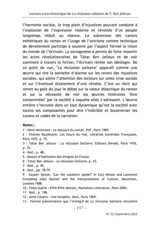 Lecture socio-historique de La réclusion solitaire de T. Ben Jelloun
- 117 -
N° 23, Septembre 2023
l’harmonie sociale, le trop plein d’injustices pouvant conduire à
l’explosion de l’expression violente et révoltée d’un peuple
longtemps réduit au silence. La subversion des canons
esthétiques du roman et l’usage de l’onirisme comme technique
de dévoilement participe à soutenir par l’aspect formel la vision
du monde de l’écrivain. La sociogenèse a permis de faire ressortir
les actes révolutionnaires de Tahar Ben Jelloun et de voir
comment à travers la fiction, l’écrivain révèle son idéologie. De
ce point de vue, "La réclusion solitaire" apparaît comme une
œuvre qui tire la sonnette d’alarme sur les revers des injustices
sociales, qui attire l’attention des lecteurs sur cette crise sociale
et sur l’éventuel éclatement d’une révolte. C’est un récit qui
remet au goût du jour le débat sur la valeur didactique du roman
et sur la nécessité de voir les œuvres littéraires "être
consommées" par la société à laquelle elles s’adressent. L’œuvre
entière s’incruste dans un tout dynamique qu’est la société avec
toutes ses composantes pour dire l’indicible et bouleverser les
canons et codes de la narration.
Notes :
1 - Henri Mitterand : Le discours du roman, PUF, Paris 1980.
2 - Charles Baudelaire, Les fleurs du mal, Librairies Générales Françaises,
Paris 1972, p. 75.
3 - Tahar Ben Jelloun : La réclusion Solitaire, Editions Denoël, Paris 1976,
p. 35.
4 - Ibid., p. 48.
5 - Maison d’habitation des émigrés en France.
6 - Tahar Ben Jelloun : La réclusion Solitaire, p. 43.
7 - Ibid., p. 49.
8 - Ibid., pp. 78-79.
9 - Gayatri Spivak: "Can the subaltern speak?" in Cary Nelson and Lawrence
Grossberg (eds) Maxism and the Interpretations of Culture, Macmillan,
Londres 1988.
10 - Faïza Guène : Kiffe Kiffe demain, Hachettes Littérature, Paris 2004.
11 - Ibid., p. 198.
12 - Aimé Césaire : Une tempête, Seuil, Paris 1969.
13 - Femme palestinienne que l’immigré de La réclusion Solitaire rencontre
 