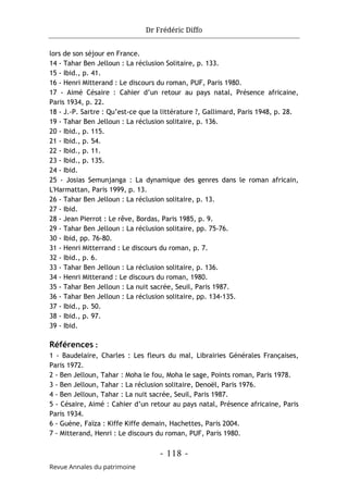 Dr Frédéric Diffo
- 118 -
Revue Annales du patrimoine
lors de son séjour en France.
14 - Tahar Ben Jelloun : La réclusion Solitaire, p. 133.
15 - Ibid., p. 41.
16 - Henri Mitterand : Le discours du roman, PUF, Paris 1980.
17 - Aimé Césaire : Cahier d’un retour au pays natal, Présence africaine,
Paris 1934, p. 22.
18 - J.-P. Sartre : Qu’est-ce que la littérature ?, Gallimard, Paris 1948, p. 28.
19 - Tahar Ben Jelloun : La réclusion solitaire, p. 136.
20 - Ibid., p. 115.
21 - Ibid., p. 54.
22 - Ibid., p. 11.
23 - Ibid., p. 135.
24 - Ibid.
25 - Josias Semunjanga : La dynamique des genres dans le roman africain,
L'Harmattan, Paris 1999, p. 13.
26 - Tahar Ben Jelloun : La réclusion solitaire, p. 13.
27 - Ibid.
28 - Jean Pierrot : Le rêve, Bordas, Paris 1985, p. 9.
29 - Tahar Ben Jelloun : La réclusion solitaire, pp. 75-76.
30 - Ibid, pp. 76-80.
31 - Henri Mitterrand : Le discours du roman, p. 7.
32 - Ibid., p. 6.
33 - Tahar Ben Jelloun : La réclusion solitaire, p. 136.
34 - Henri Mitterand : Le discours du roman, 1980.
35 - Tahar Ben Jelloun : La nuit sacrée, Seuil, Paris 1987.
36 - Tahar Ben Jelloun : La réclusion solitaire, pp. 134-135.
37 - Ibid., p. 50.
38 - Ibid., p. 97.
39 - Ibid.
Références :
1 - Baudelaire, Charles : Les fleurs du mal, Librairies Générales Françaises,
Paris 1972.
2 - Ben Jelloun, Tahar : Moha le fou, Moha le sage, Points roman, Paris 1978.
3 - Ben Jelloun, Tahar : La réclusion solitaire, Denoël, Paris 1976.
4 - Ben Jelloun, Tahar : La nuit sacrée, Seuil, Paris 1987.
5 - Césaire, Aimé : Cahier d’un retour au pays natal, Présence africaine, Paris
Paris 1934.
6 - Guène, Faïza : Kiffe Kiffe demain, Hachettes, Paris 2004.
7 - Mitterand, Henri : Le discours du roman, PUF, Paris 1980.
 