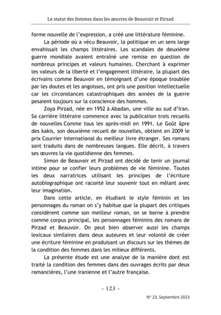 Le statut des femmes dans les œuvres de Beauvoir et Pirzad
- 123 -
N° 23, Septembre 2023
forme nouvelle de l’expression, a créé une littérature féminine.
La période où a vécu Beauvoir, la politique en un sens large
envahissait les champs littéraires. Les scandales de deuxième
guerre mondiale avaient entraîné une remise en question de
nombreux principes et valeurs humaines. Cherchant à exprimer
les valeurs de la liberté et l’engagement littéraire, la plupart des
écrivains comme Beauvoir en témoignant d’une époque troublée
par les doutes et les angoisses, ont pris une position intellectuelle
car les circonstances catastrophiques des années de la guerre
pesaient toujours sur la conscience des hommes.
Zoya Pirzad, née en 1952 à Abadan, une ville au sud d’Iran.
Sa carrière littéraire commence avec la publication trois recueils
de nouvelles Comme tous les après-midi en 1991. Le Goût âpre
des kakis, son deuxième recueil de nouvelles, obtient en 2009 le
prix Courrier international du meilleur livre étranger. Ses romans
sont traduits dans de nombreuses langues. Elle décrit, à travers
ses œuvres la vie quotidienne des femmes.
Simon de Beauvoir et Pirzad ont décidé de tenir un journal
intime pour se confier leurs problèmes de vie féminine. Toutes
les deux narratrices utilisant les principes de l’écriture
autobiographique ont raconté leur souvenir tout en mêlant avec
leur imagination.
Dans cette article, en étudiant le style féminin et les
personnages du roman on s’y habitue que la plupart des critiques
considèrent comme son meilleur roman, on se borne à prendre
comme corpus principal, les personnages féminins des romans de
Pirzad et Beauvoir. On peut bien observer aussi les champs
lexicaux similaires dans deux auteures et leur volonté de créer
une écriture féminine en produisant un discours sur les thèmes de
la condition des femmes dans les milieux différents.
La présente étude est une analyse de la manière dont est
traité la condition des femmes dans des ouvrages écrits par deux
romancières, l’une iranienne et l’autre française.
 