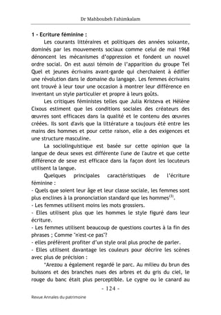 Dr Mahboubeh Fahimkalam
- 124 -
Revue Annales du patrimoine
1 - Ecriture féminine :
Les courants littéraires et politiques des années soixante,
dominés par les mouvements sociaux comme celui de mai 1968
dénoncent les mécanismes d’oppression et fondent un nouvel
ordre social. On est aussi témoin de l’apparition du groupe Tel
Quel et jeunes écrivains avant-garde qui cherchaient à édifier
une révolution dans le domaine du langage. Les femmes écrivains
ont trouvé à leur tour une occasion à montrer leur différence en
inventant un style particulier et propre à leurs goûts.
Les critiques féministes telles que Julia Kristeva et Hélène
Cixous estiment que les conditions sociales des créateurs des
œuvres sont efficaces dans la qualité et le contenu des œuvres
créées. Ils sont d'avis que la littérature a toujours été entre les
mains des hommes et pour cette raison, elle a des exigences et
une structure masculine.
La sociolinguistique est basée sur cette opinion que la
langue de deux sexes est différente l'une de l'autre et que cette
différence de sexe est efficace dans la façon dont les locuteurs
utilisent la langue.
Quelques principales caractéristiques de l’écriture
féminine :
- Quels que soient leur âge et leur classe sociale, les femmes sont
plus enclines à la prononciation standard que les hommes(3)
.
- Les femmes utilisent moins les mots grossiers.
- Elles utilisent plus que les hommes le style figuré dans leur
écriture.
- Les femmes utilisent beaucoup de questions courtes à la fin des
phrases ; Comme "n'est-ce pas"?
- elles préfèrent profiter d’un style oral plus proche de parler.
- Elles utilisent davantage les couleurs pour décrire les scènes
avec plus de précision :
"Arezou a également regardé le parc. Au milieu du brun des
buissons et des branches nues des arbres et du gris du ciel, le
rouge du banc était plus perceptible. Le cygne ou le canard au
 
