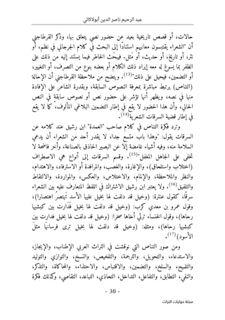 ‫أبوالكالي‬ ‫الدين‬ ‫ناصر‬ ‫الرحيم‬ ‫عبد‬
-
30
-
‫اﻟﺘﺮاث‬ ‫ﺣﻮﻟﻴﺎت‬ ‫ﻣﺠﻠﺔ‬
‫القرطاجني‬ ‫كر‬
‫وذ‬ ،‫بها‬ ‫يتعلق‬ ‫نصي‬ ‫حضور‬ ‫عن‬ ‫بعيد‬ ‫خية‬‫ي‬‫تار‬ ‫قصص‬ ‫أو‬ ،‫حالات‬
‫أو‬ ،‫نظم‬ ‫في‬ ‫جرجاني‬‫ل‬‫ا‬ ‫كلام‬ ‫في‬ ‫البحث‬ ‫إلى‬ ‫ًا‬‫د‬‫استنا‬ ‫معانيهم‬ ‫يقتبسون‬ ‫"الشعراء‬ ‫أن‬
‫على‬ ‫ذلك‬ ‫من‬ ‫إليه‬ ‫يستند‬ ‫فيما‬ ‫خاطر‬‫ل‬‫ا‬ ‫َث‬‫ح‬‫فيب‬ .‫َثل‬‫م‬ ‫أو‬ ،‫حديث‬ ‫أو‬ ،‫تاريخ‬ ‫أو‬ ،‫نثر‬
‫ال‬
،‫التغيير‬ ‫أو‬ ،‫التصرف‬ ‫من‬ ‫بنوع‬ ‫بعضه‬ ‫أو‬ ‫الكلام‬ ‫ذلك‬ ‫إيراد‬ ‫معه‬ ‫له‬ ‫يسوغ‬ ‫بما‬ ‫ظفر‬
"‫ذلك‬ ‫على‬ ‫فيحيل‬ ،‫التضمين‬ ‫أو‬
)
13
(
.
‫الإحالة‬ ‫أن‬ ‫القرطاجني‬ ‫ملاحظة‬ ‫من‬ ‫ويتضح‬
‫الإفادة‬ ‫على‬ ‫الشاعر‬ ‫وبقدرة‬ ،‫السابقة‬ ‫النصوص‬ ‫بمعرفة‬ ‫مباشرة‬ ‫يرتبط‬ (‫)التناص‬
‫أو‬ ‫نص‬ ‫حضور‬ ‫على‬ ‫تؤشر‬ ‫أنها‬ ‫يظهر‬‫و‬ ،‫نصه‬ ‫في‬ ‫منها‬
‫النص‬ ‫في‬ ٍ‫ة‬‫سابق‬ ‫نصوص‬
‫يقع‬ ‫لا‬ ‫ما‬‫ك‬ ،‫المألوف‬ ‫البلاغي‬ ‫التضمين‬ ‫إطار‬ ‫في‬ ‫يقع‬ ‫لا‬ ‫حضور‬‫ل‬‫ا‬ ‫هذا‬ ‫وأن‬ ،‫حالي‬‫ل‬‫ا‬
‫ية‬‫الشعر‬ ‫السرقات‬ ‫قضية‬ ‫إطار‬ ‫في‬
)
14
(
.
‫عن‬ ‫كلامه‬ ‫عند‬ ‫رشيق‬ ‫ابن‬ "‫"العمدة‬ ‫صاحب‬ ‫كلام‬ ‫في‬ ‫التناص‬ ‫فكرة‬ ‫وترد‬
:‫يقول‬ ‫السرقات‬
‫يدعي‬ ‫أن‬ ‫الشعراء‬ ‫من‬ ‫أحد‬ ‫يقدر‬ ‫لا‬ ،‫جدا‬ ‫متسع‬ ‫باب‬ ‫"وهذا‬
‫ا‬
‫لا‬ ‫حة‬‫ض‬‫فا‬ ‫وأخر‬ ،‫بالصناعة‬ ‫حاذق‬‫ل‬‫ا‬ ‫البصير‬ ‫عن‬ ‫إلا‬ ‫غامضة‬ ‫أشياء‬ ‫وفيه‬ ،‫منه‬ ‫لسلامة‬
"‫المغفل‬ ‫جاهل‬‫ل‬‫ا‬ ‫على‬ ‫خفى‬‫ت‬
)
15
(
.
‫الاصطراف‬ ‫هي‬ ‫أنواع‬ ‫إلى‬ ‫السرقات‬ ‫وقسم‬
،‫والاهتدام‬ ،‫الاسترفاد‬ ‫أو‬ ‫والمرافدة‬ ،‫والغصب‬ ،‫والإغارة‬ ،(‫واستلحاق‬ ‫)اختلاب‬
،‫والعكس‬ ،‫والاختلاس‬ ،‫والإلمام‬ ،‫والملاحظة‬ ‫والنظر‬
‫والالتقاط‬ ،‫والمواردة‬
‫والتلفيق‬
)
16
(
.
‫الشعراء‬ ‫بين‬ ‫عليه‬ ‫المتعارف‬ ‫اللفظ‬ ‫في‬ ‫الاشتراك‬ ‫رشيق‬ ‫ابن‬ ‫يعتبر‬ ‫ولا‬
‫خيل‬‫ب‬ ‫لها‬ ‫دلفت‬ ‫قد‬ ‫)وخيل‬ :‫عنترة‬ ‫كقول‬ ،‫ا‬ً ‫سرق‬
،(‫اهتصارا‬ ُ‫ر‬‫َهتص‬‫ت‬ ‫الأسد‬ ‫عليها‬
:‫كرب‬ ‫معدي‬ ‫بن‬ ‫عمرو‬ ‫وقول‬
‫خيل‬‫ب‬ ‫لها‬ ‫دلفت‬ ‫قد‬ ‫)وخيل‬
‫كبشيها‬ ‫بين‬ ‫َارت‬‫د‬َ ‫ف‬
‫خنساء‬‫ل‬‫ا‬ ‫وقول‬ ،(‫رحاها‬
‫خيل‬‫ب‬ ‫لها‬ ‫دلفت‬ ‫قد‬ ‫)وخيل‬ :‫خرا‬‫ص‬ ‫أخاها‬ ‫ترثي‬
‫بين‬ ‫فدارت‬
‫خيل‬‫ب‬ ‫لها‬ ‫دلفت‬ ‫قد‬ ‫)وخيل‬ :‫ومثله‬ ،(‫رحاها‬ ‫كبشيها‬
َ‫ل‬‫مث‬ ‫ا‬َ ‫فرسانه‬ ‫ترى‬
(‫الأسود‬
)
17
(
.
‫العربي‬ ‫التراث‬ ‫في‬ ‫نوقشت‬ ‫التي‬ ‫التناص‬ ‫صور‬ ‫ومن‬
،‫جاز‬‫ي‬‫والإ‬ ،‫الإطناب‬
‫والتوليد‬ ‫والتوازي‬ ،‫والنسخ‬ ،‫والتلخيص‬ ،‫والترجمة‬ ،‫يل‬‫والتحو‬ ،‫والاستدعاء‬
،‫كر‬
‫والتذ‬ ،‫حاكاة‬‫م‬‫وال‬ ،‫والاحتذاء‬ ،‫والاقتباس‬ ،‫والتضمين‬ ،‫والسلخ‬ ،‫والتلميح‬
‫فكرة‬ ‫كذلك‬
‫و‬ ،‫التقاصي‬ ،‫التباعد‬ ،‫التحاذي‬ ،‫التداخل‬ ،‫والتفاعل‬ ،‫التطابق‬ ،‫والنفي‬
 