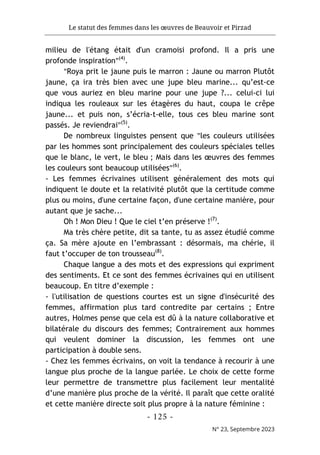 Le statut des femmes dans les œuvres de Beauvoir et Pirzad
- 125 -
N° 23, Septembre 2023
milieu de l'étang était d'un cramoisi profond. Il a pris une
profonde inspiration"(4)
.
"Roya prit le jaune puis le marron : Jaune ou marron Plutôt
jaune, ça ira très bien avec une jupe bleu marine... qu’est-ce
que vous auriez en bleu marine pour une jupe ?... celui-ci lui
indiqua les rouleaux sur les étagères du haut, coupa le crêpe
jaune... et puis non, s’écria-t-elle, tous ces bleu marine sont
passés. Je reviendrai"(5)
.
De nombreux linguistes pensent que "les couleurs utilisées
par les hommes sont principalement des couleurs spéciales telles
que le blanc, le vert, le bleu ; Mais dans les œuvres des femmes
les couleurs sont beaucoup utilisées"(6)
.
- Les femmes écrivaines utilisent généralement des mots qui
indiquent le doute et la relativité plutôt que la certitude comme
plus ou moins, d'une certaine façon, d'une certaine manière, pour
autant que je sache...
Oh ! Mon Dieu ! Que le ciel t’en préserve !(7)
.
Ma très chère petite, dit sa tante, tu as assez étudié comme
ça. Sa mère ajoute en l’embrassant : désormais, ma chérie, il
faut t’occuper de ton trousseau(8)
.
Chaque langue a des mots et des expressions qui expriment
des sentiments. Et ce sont des femmes écrivaines qui en utilisent
beaucoup. En titre d’exemple :
- l'utilisation de questions courtes est un signe d'insécurité des
femmes, affirmation plus tard contredite par certains ; Entre
autres, Holmes pense que cela est dû à la nature collaborative et
bilatérale du discours des femmes; Contrairement aux hommes
qui veulent dominer la discussion, les femmes ont une
participation à double sens.
- Chez les femmes écrivains, on voit la tendance à recourir à une
langue plus proche de la langue parlée. Le choix de cette forme
leur permettre de transmettre plus facilement leur mentalité
d’une manière plus proche de la vérité. Il paraît que cette oralité
et cette manière directe soit plus propre à la nature féminine :
 