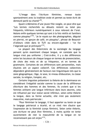 Dr Mahboubeh Fahimkalam
- 126 -
Revue Annales du patrimoine
"L’image dans l’écriture féminine, renoue toute
spontanément avec la tradition orale et permet au texte écrit de
demeuré parlé ou chanté"(9)
.
Quant à Mémoires d’une jeune fille rangée, on peut dire que
"Les termes recherchés ou désuets restent au total peu
fréquents, inférieurs numériquement à ceux relevant de l’oral.
Notons enfin quelques termes qui sont à la fois vieillis et familiers
comme pioupiou"(10)
. "Je le voyais sur des photographies, déguisé
en pierrot, en garçon de café, en pioupiou", phrase de Beauvoir
d’ailleurs citée dans le TLFI ou encore algarade : "ce fut
l’algarade que je prévoyais"(12)
.
La plupart des théoriciens de la sociologie du langage
pensent qu'en examinant chaque langue, on constate que la
langue n'est pas uniforme ; C'est-à-dire, il y a des différences
entre les locuteurs de chaque langue en termes de prononciation,
de choix des mots et de sa fréquence, et en termes de
grammaire. Certaines de ces différences sont personnelles, mais
d'autres ont un aspect collectif. Ces différences collectives
dépendent généralement de facteurs non linguistiques tels que la
zone géographique, l'âge, le sexe, le niveau d'éducation, la classe
sociale, la religion, l'emploi, etc.
Certains linguistes présentent la théorie de la dominance en
considérant l'inégalité sociale comme la cause de la différence
d'écriture des hommes et des femmes. Ils croient que si les
femmes utilisent une langue inférieure dans leurs œuvres, cela
est influencé par leur statut social inférieur, selon cette théorie
la langue, dans sa forme actuelle, elle n'est pas seulement
masculine, mais patriarcale :
"Pour féminiser le langage, il faut apporter au texte ce que
le langage patriarcal a écarté, et ce n'est rien d'autre que
l'expression de la féminité (corps féminin). Selon cette théorie,
une écriture ne peut être féminine, à moins qu'elle ne tente
ouvertement de nier la masculinité de la langue en ne
reconnaissant pas cet enjeu"(13)
.
 