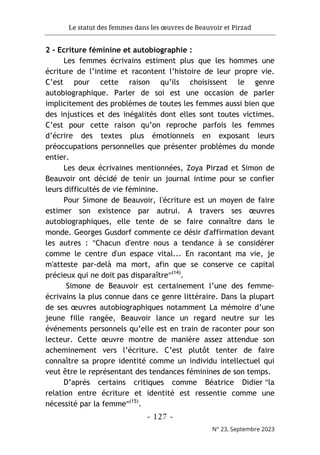 Le statut des femmes dans les œuvres de Beauvoir et Pirzad
- 127 -
N° 23, Septembre 2023
2 - Ecriture féminine et autobiographie :
Les femmes écrivains estiment plus que les hommes une
écriture de l’intime et racontent l’histoire de leur propre vie.
C’est pour cette raison qu’ils choisissent le genre
autobiographique. Parler de soi est une occasion de parler
implicitement des problèmes de toutes les femmes aussi bien que
des injustices et des inégalités dont elles sont toutes victimes.
C’est pour cette raison qu’on reproche parfois les femmes
d’écrire des textes plus émotionnels en exposant leurs
préoccupations personnelles que présenter problèmes du monde
entier.
Les deux écrivaines mentionnées, Zoya Pirzad et Simon de
Beauvoir ont décidé de tenir un journal intime pour se confier
leurs difficultés de vie féminine.
Pour Simone de Beauvoir, l'écriture est un moyen de faire
estimer son existence par autrui. A travers ses œuvres
autobiographiques, elle tente de se faire connaître dans le
monde. Georges Gusdorf commente ce désir d'affirmation devant
les autres : "Chacun d'entre nous a tendance à se considérer
comme le centre d'un espace vital... En racontant ma vie, je
m'atteste par-delà ma mort, afin que se conserve ce capital
précieux qui ne doit pas disparaître"(14)
.
Simone de Beauvoir est certainement l’une des femme-
écrivains la plus connue dans ce genre littéraire. Dans la plupart
de ses œuvres autobiographiques notamment La mémoire d’une
jeune fille rangée, Beauvoir lance un regard neutre sur les
événements personnels qu’elle est en train de raconter pour son
lecteur. Cette œuvre montre de manière assez attendue son
acheminement vers l’écriture. C’est plutôt tenter de faire
connaître sa propre identité comme un individu intellectuel qui
veut être le représentant des tendances féminines de son temps.
D’après certains critiques comme Béatrice Didier "la
relation entre écriture et identité est ressentie comme une
nécessité par la femme"(15)
.
 
