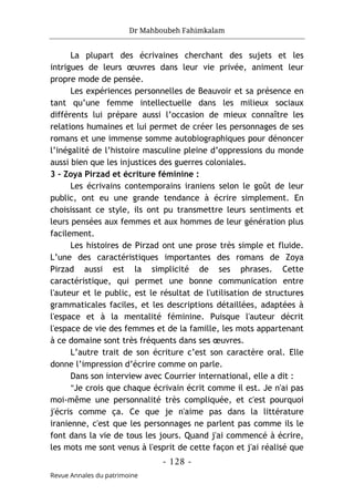 Dr Mahboubeh Fahimkalam
- 128 -
Revue Annales du patrimoine
La plupart des écrivaines cherchant des sujets et les
intrigues de leurs œuvres dans leur vie privée, animent leur
propre mode de pensée.
Les expériences personnelles de Beauvoir et sa présence en
tant qu’une femme intellectuelle dans les milieux sociaux
différents lui prépare aussi l’occasion de mieux connaître les
relations humaines et lui permet de créer les personnages de ses
romans et une immense somme autobiographiques pour dénoncer
l’inégalité de l’histoire masculine pleine d’oppressions du monde
aussi bien que les injustices des guerres coloniales.
3 - Zoya Pirzad et écriture féminine :
Les écrivains contemporains iraniens selon le goût de leur
public, ont eu une grande tendance à écrire simplement. En
choisissant ce style, ils ont pu transmettre leurs sentiments et
leurs pensées aux femmes et aux hommes de leur génération plus
facilement.
Les histoires de Pirzad ont une prose très simple et fluide.
L’une des caractéristiques importantes des romans de Zoya
Pirzad aussi est la simplicité de ses phrases. Cette
caractéristique, qui permet une bonne communication entre
l'auteur et le public, est le résultat de l'utilisation de structures
grammaticales faciles, et les descriptions détaillées, adaptées à
l'espace et à la mentalité féminine. Puisque l'auteur décrit
l'espace de vie des femmes et de la famille, les mots appartenant
à ce domaine sont très fréquents dans ses œuvres.
L’autre trait de son écriture c’est son caractère oral. Elle
donne l’impression d’écrire comme on parle.
Dans son interview avec Courrier international, elle a dit :
"Je crois que chaque écrivain écrit comme il est. Je n'ai pas
moi-même une personnalité très compliquée, et c'est pourquoi
j'écris comme ça. Ce que je n'aime pas dans la littérature
iranienne, c'est que les personnages ne parlent pas comme ils le
font dans la vie de tous les jours. Quand j'ai commencé à écrire,
les mots me sont venus à l'esprit de cette façon et j'ai réalisé que
 