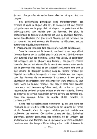 Le statut des femmes dans les œuvres de Beauvoir et Pirzad
- 129 -
N° 23, Septembre 2023
je suis plus proche de cette façon d'écrire et que c'est ma
langue".
Ses personnages principaux sont majoritairement des
femmes et dans la plupart des cas, le narrateur est une femme
qui parle avec un langage clair et simple. Les problèmes et les
préoccupations sont traités par les femmes. De plus, le
protagoniste de toutes les histoires est une ou plusieurs femmes.
Même dans l'histoire d'un jour avant Pâques, qui est racontée par
un homme, les évènements de l'histoire se déroulent encore
autour des inquiétudes féminines.
4 - Personnages féminins défi contre une société patriarcale :
Sans la nommer explicitement, les deux romans rappellent
l’omniprésence de la société patriarcale qui est définitivement
une autorité pour les hommes. Même mal vécue, la soumission
est acceptée par la plupart des femmes, considérée comme
normale. Le ton est donné dès le début des romans mentionnés
par la présence des mots et des adjectifs récurrents tels que ce
que Simone de Beauvoir dénonce dans La Femme rompue qui
dépeint des milieux bourgeois, ce sont précisément les risques
pour les femmes de se retrouver à consentir à leur propre
soumission en projetant leur existence sur leurs enfants ou leur
mari. "Avec La Femme rompue, elle espère ainsi faire prendre
conscience aux femmes qu’elles sont, du moins en partie,
responsables de leurs propres échecs et de leur solitude. Simone
de Beauvoir se révèle finalement sévère envers ces femmes qui,
dans son opinion, fuient la réalité plutôt qu’elles ne
l’affrontent"(16)
.
L’une des caractéristiques communes qu’on voit dans les
relations entre les différents personnages des œuvres de Pirzad
et de Beauvoir, c’est le regard qu'elles portent parfois aux
problèmes des femmes. C'est-à-dire ce que ces deux écrivaines
expriment comme problèmes des femmes ne se limitent pas
seulement au sexe féminin, mais ils peuvent se révéler aussi dans
l’univers masculin. Les problèmes tels que les conflits internes, la
 