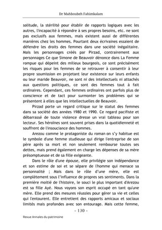 Dr Mahboubeh Fahimkalam
- 130 -
Revue Annales du patrimoine
solitude, la stérilité pour établir de rapports logiques avec les
autres, l'incapacité à répondre à ses propres besoins, etc. ne sont
pas exclusifs aux femmes, mais existent aussi de différentes
manières chez les hommes. Pourtant deux écrivaines essaient de
défendre les droits des femmes dans une société inégalitaire.
Mais les personnages créés par Pirzad, contrairement aux
personnages Ce que Simone de Beauvoir dénonce dans La Femme
rompue qui dépeint des milieux bourgeois, ce sont précisément
les risques pour les femmes de se retrouver à consentir à leur
propre soumission en projetant leur existence sur leurs enfants
ou leur maride Beauvoir, ne sont ni des intellectuels ni attachés
aux questions politiques, ce sont des femmes tout à fait
ordinaires. Cependant, ces femmes ordinaires ont parfois plus de
conscience et de tact pour surmonter les problèmes qui se
présentent à elles que les intellectuelles de Beauvoir.
Pirzad porte un regard critique sur le statut des femmes
dans sa société des années 1980 et 1990. Ce regard pacifiste et
débarrassé de toute violence dresse un vrai tableau pour son
lecteur. Ses héroïnes sont souvent prises dans la quotidienneté et
souffrent de l'insouciance des hommes.
Arezou comme le protagoniste du roman on s’y habitue est
le symbole d'une femme studieuse qui dirige l'entreprise de son
père après sa mort et non seulement rembourse toutes ses
dettes, mais prend également en charge les dépenses de sa mère
présomptueuse et de sa fille exigeante.
Dans le rôle d'une épouse, elle privilégie son indépendance
et son estime de soi et se sépare de l'homme qui menace sa
personnalité ; Mais dans le rôle d’une mère, elle est
complètement sous l’influence de propres ses sentiments. Dans la
première moitié de l'histoire, le souci le plus important d'Arezou
est sa fille Ayé. Nous voyons son esprit occupé en tant qu'une
mère. Elle prend des mesures réussies pour gérer sa vie et celles
qui l'entourent. Elle entretient des rapports amicaux et sociaux
limités mais profondes avec son entourage. Mais cette femme,
 