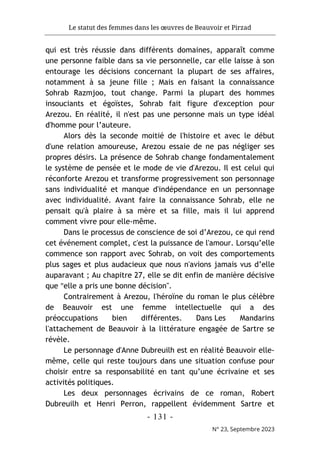 Le statut des femmes dans les œuvres de Beauvoir et Pirzad
- 131 -
N° 23, Septembre 2023
qui est très réussie dans différents domaines, apparaît comme
une personne faible dans sa vie personnelle, car elle laisse à son
entourage les décisions concernant la plupart de ses affaires,
notamment à sa jeune fille ; Mais en faisant la connaissance
Sohrab Razmjoo, tout change. Parmi la plupart des hommes
insouciants et égoïstes, Sohrab fait figure d'exception pour
Arezou. En réalité, il n'est pas une personne mais un type idéal
d'homme pour l’auteure.
Alors dès la seconde moitié de l'histoire et avec le début
d'une relation amoureuse, Arezou essaie de ne pas négliger ses
propres désirs. La présence de Sohrab change fondamentalement
le système de pensée et le mode de vie d'Arezou. Il est celui qui
réconforte Arezou et transforme progressivement son personnage
sans individualité et manque d'indépendance en un personnage
avec individualité. Avant faire la connaissance Sohrab, elle ne
pensait qu'à plaire à sa mère et sa fille, mais il lui apprend
comment vivre pour elle-même.
Dans le processus de conscience de soi d’Arezou, ce qui rend
cet événement complet, c'est la puissance de l'amour. Lorsqu’elle
commence son rapport avec Sohrab, on voit des comportements
plus sages et plus audacieux que nous n'avions jamais vus d’elle
auparavant ; Au chapitre 27, elle se dit enfin de manière décisive
que "elle a pris une bonne décision".
Contrairement à Arezou, l'héroïne du roman le plus célèbre
de Beauvoir est une femme intellectuelle qui a des
préoccupations bien différentes. Dans Les Mandarins
l'attachement de Beauvoir à la littérature engagée de Sartre se
révèle.
Le personnage d'Anne Dubreuilh est en réalité Beauvoir elle-
même, celle qui reste toujours dans une situation confuse pour
choisir entre sa responsabilité en tant qu’une écrivaine et ses
activités politiques.
Les deux personnages écrivains de ce roman, Robert
Dubreuilh et Henri Perron, rappellent évidemment Sartre et
 