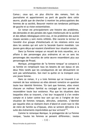 Dr Mahboubeh Fahimkalam
- 132 -
Revue Annales du patrimoine
Camus ; ceux qui, en plus d'écrire des romans, font du
journalisme et appartiennent au parti de gauche dans cette
œuvre, plutôt que de chercher à montrer les préoccupations des
femmes de sa société, Beauvoir montre ses tendances politiques
de gauche et sa vision existentialiste.
Ce roman est principalement une histoire des problèmes,
des demandes et des pensées des types intellectuels de la société
et des débats idéologiques entre eux, et les problèmes des autres
classes sociales y sont moins reflétés. Elle raconte la terreur et
l'anxiété d'un groupe d'intellectuels et les relations entre eux
dans les années qui ont suivi la Seconde Guerre mondiale. Les
jeunes gens déçus qui essaient d'améliorer leur situation sociale.
Dans La Femme rompue un recueil de trois nouvelles, on a
affaire à des personnages plus ordinaires et en ce sens les
personnages des nouvelles de cette œuvre ressemblent plus aux
personnages de Pirzad.
Monique, protagoniste de "la femme rompue" se consacre à
sa famille en remplissant tous les besoins de son époux et ses
deux filles tandis que les conséquences de son dévouement ne
sont pas satisfaisantes. Son mari la quitte en la trompant avec
une jeune femme.
Dans ce roman, il y a trois femmes qui se trouvent à un
moment de leur existence où elles doivent remettre en question
toute leur identité féminine. "En tant que femmes, elles vivent
chacune un malheur familial ou conjugal qui leur permet de
reconsidérer toute leur existence. Plus que les situations dans
lesquelles elles se trouvent, c’est leur incapacité à s’en rendre
compte et à lutter contre leur sort qui est à l’origine de leur
situation de femmes rompues, détruites, anéanties. L’identité
par laquelle elles se réalisent étant d’abord et avant tout le rôle
de mère de famille ou d’épouse, elles se sentent détruites à la
suite des événements imprévisibles qui leur arrivent(17)
.
Comme le remarque Monique, le protagoniste de La Femme
rompue, "toutes les femmes se pensent différentes ; toutes
 