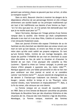 Le statut des femmes dans les œuvres de Beauvoir et Pirzad
- 133 -
N° 23, Septembre 2023
pensent que certaines choses ne peuvent pas leur arriver, et elles
se trompent toutes"(18)
.
Dans ce récit, Beauvoir cherche à montrer les dangers de la
dépendance affective de son personnage féminin et elle critique
sévèrement une société basée sur les principes traditionnels qui
est tout à fait indifférente aux besoins d’une femme au foyer :
"Je n’ai vécu que pour lui. Je n’ai jamais rien demandé pour moi
que je ne veuille aussi pour lui"(19)
.
Selon l’écrivaine, Monique est l’image précise d’une femme
rompue dans la société. Une femme qui était complètement
dévouée à son mari et à ses deux filles, Colette et Lucienne, elle
s’est retrouvée finalement seule.
Dans son journal d’intime elle expose l’itinéraire de sa vie
familiale où elle cherchait son identité dans son amour envers son
mari en tant qu’une épouse, et envers ses filles en tant qu’une
mère alors qu’elle avait oublié ses propres exigences. En tant
qu’une femme faible, victime de son mariage bourgeois, elle
essaie de justifier l’infidélité de son mari en cherchant la cause
chez elle-même au lieu de saisir la situation et d’assumer la
lâcheté de son mari. C’est pourquoi elle conseille sa fille
Lucienne : "Quand tu mises sur l’amour conjugal, tu prends une
chance d’être plaquée à quarante ans, les mains vides"(20)
.
Monique apparait avec une faible personnalité et elle ne fait rien
pour améliorer son état mental et social et se considère
comme "une femme morte"(21)
. Aucune volonté de changement ou
de devenir à l’horizon que traduisent ces énoncés : "Ne pas
bouger ; jamais. Arrêter le temps et la vie. "Pourtant, cette
volonté viendra, mais "lentement et implacablement"(22)
. Mais, à
la fin du roman, elle retrouve son vrai chemin.
La Femme rompue est un recueil de nouvelles publié
en 1969. Dans ce livre Simone de Beauvoir concrétise ses pensées
théoriques du Deuxième Sexe par des situations littéraires et des
situations de vie. Chacune des trois histoires L’Age de discrétion,
Monologue, La Femme rompue, montrent des femmes
 