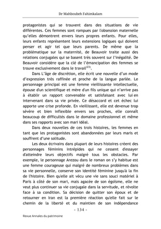 Dr Mahboubeh Fahimkalam
- 134 -
Revue Annales du patrimoine
protagonistes qui se trouvent dans des situations de vie
différentes. Ces femmes sont rompues par l'obsession maternelle
qu’elles démontrent envers leurs propres enfants. Pour elles,
leurs enfants représentent leurs extensions logiques qui doivent
penser et agir tel que leurs parents. De même que la
problématique sur la maternité, de Beauvoir traite aussi des
relations conjugales qui se basent très souvent sur l’inégalité. De
Beauvoir considère que la clé de l’émancipation des femmes se
trouve exclusivement dans le travail(23)
.
Dans L’âge de discrétion, elle écrit une nouvelle d’un mode
d’expression très raffinée et proche de la langue parlée. Le
personnage principal est une femme vieillissante intellectuelle,
épouse d'un scientifique et mère d'un fils unique qui n’arrive pas
à établir un rapport convenable et satisfaisant avec lui en
intervenant dans sa vie privée. Ce désaccord et cet échec lui
apporte une crise profonde. En vieillissant, elle est devenue trop
sévère et bien inflexible envers ses proches, elle connaît
beaucoup de difficultés dans le domaine professionnel et même
dans ses rapports avec son mari idéal.
Dans deux nouvelles de ces trois histoires, les femmes en
tant que les protagonistes sont abandonnées par leurs maris et
souffrent d’une solitude.
Les deux écrivains dans plupart de leurs histoires créent des
personnages féminins intrépides qui ne cessent d'essayer
d'atteindre leurs objectifs malgré tous les obstacles. Par
exemple, le personnage Arezou dans le roman on s’y habitue est
une femme courageuse qui malgré de nombreux problèmes dans
sa vie personnelle, conserve son identité féminine jusqu'à la fin
de l'histoire. Bien qu'elle ait vécu une vie sans souci matériel à
Paris à côté de son mari, mais agacée de son égoïsme, elle ne
veut plus continuer sa vie conjugale dans la servitude, et révolte
face à sa condition. Sa décision de quitter son époux et de
retourner en Iran est la première réaction qu'elle fait sur le
chemin de la liberté et du maintien de son indépendance
 