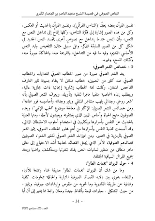 ‫رى‬َ‫ب‬َ‫الك‬ ‫المختار‬ ‫بن‬ ‫الناصر‬ ‫محمد‬ ‫الشيخ‬ ‫قصيدة‬ ‫في‬ ‫الصوفي‬ ‫التناص‬
-
31
-
‫اﻟﻌﺪد‬
23
‫ﺳﺒﺘﻤﺒﺮ‬ ،
2023
،‫العكس‬ ‫أو‬ ‫حديث‬‫ل‬‫با‬ ‫القرآن‬ ‫وتفسير‬ ،(‫القرآني‬ ‫)التناص‬ ‫ًا‬‫ض‬‫بع‬ ‫بعضه‬ ‫القرآن‬ ‫تفسير‬
‫التنا‬ ‫فكرة‬ ‫إلى‬ ‫إشارة‬ ‫الصور‬ ‫هذه‬ ‫من‬ ‫وكل‬
‫مع‬ ‫النص‬ ‫تداخل‬ ‫إلى‬ ٌ‫ح‬‫إلما‬ ‫وكلها‬ ،‫ص‬
‫في‬ ‫جديد‬‫ل‬‫ا‬ ‫النص‬ ‫جسد‬‫ت‬‫ي‬ ‫أخرى‬ ٍ‫ص‬‫نصو‬ ‫مع‬ ‫يتداخل‬ ‫عندما‬ ‫النص‬ ‫وأن‬ ،‫النص‬
‫النص‬ ‫وليد‬ ‫التلخيص‬ :‫مثال‬ ‫سبيل‬ ‫وعلى‬ .‫كر‬
‫الذ‬ ‫السابقة‬ ‫الصور‬ ‫من‬ ‫كل‬ ‫شكل‬
،‫منه‬ ٌ‫ة‬‫صور‬ ‫حاكاة‬‫م‬‫وال‬ ،‫منه‬ ‫والترجمة‬ ،‫التداخل‬ ‫من‬ ‫فيه‬ ‫ما‬ ‫وفيه‬ ،‫القديم‬ ‫الأساسي‬
.‫وغيره‬ ،‫النسخ‬ ‫كذلك‬
‫و‬
3
-
:‫الصوفي‬ ‫الشعر‬ ‫خصائص‬
‫خطاب‬‫ل‬‫وا‬ .‫المتداول‬ ‫الصوفي‬ ‫خطاب‬‫ل‬‫ا‬ ‫صور‬ ‫من‬ ‫صورة‬ ‫الصوفي‬ ‫الشعر‬ ‫يعد‬
‫النصيين‬ ‫من‬ ‫كثير‬ ‫عند‬ ‫الصوفي‬
،
‫لا‬ ‫منغلق‬ ‫خطاب‬
‫العارف‬ ‫لغير‬ ‫بسهولة‬ ‫ينقاد‬
،‫عالية‬ ‫ية‬‫جاز‬‫م‬ ‫ذات‬ ‫حائية‬‫ي‬‫إ‬ ‫ية‬‫إشار‬ ‫خطاب‬‫ل‬‫ا‬ ‫لغة‬ ‫وكانت‬ .‫المتفنن‬ ‫الفاحص‬
‫لتلق‬ ‫ماهرا‬ ‫متلقيا‬ ‫خاصية‬‫ل‬‫ا‬ ‫بهذه‬ ‫ويتطلب‬
.‫يله‬‫وتأو‬ ‫يه‬
‫بأنه‬ ‫الصوفي‬ ‫الشعر‬ ‫يعرف‬‫و‬
."‫سماعه‬ ‫فور‬ ‫وأحاسيسه‬ ‫وجدانه‬ ‫ويثير‬ ‫المتلقي‬ ‫مشاعر‬ ‫يلهب‬ ‫وجداني‬ ‫روحي‬ ‫"شعر‬
‫يعده‬‫و‬ ،"‫الإلهي‬ ‫حب‬‫ل‬‫"ا‬ ‫موضوع‬ ‫جة‬‫ل‬‫معا‬ ‫في‬ ‫الإكثار‬ :‫الصوفي‬ ‫الشعر‬ ‫خصائص‬ ‫ومن‬
‫العناية‬ ‫ومنها‬ .‫لأجله‬ ‫يعيشون‬‫و‬ ‫يعتنقونه‬ ‫الذي‬ ‫الدين‬ ‫وأساس‬ ‫حياة‬‫ل‬‫ا‬ ‫منهج‬ ‫الصوفيون‬
‫حد‬‫ل‬‫با‬
.‫الذاتي‬ ‫الاستبطان‬ ‫أسلوب‬ ‫استخدام‬ ‫في‬ ‫يكثرون‬‫و‬ ‫وأسرارها‬ ‫النفس‬ ‫عن‬ ‫يث‬
‫الشعر‬ ‫يتميز‬ .‫الصوفي‬ ‫خطاب‬‫ل‬‫ا‬ ‫حاور‬‫م‬ ‫أهم‬ ‫من‬ ‫وأسرارها‬ ‫النفس‬ ‫قضية‬ ‫أصبحت‬ ‫وقد‬
‫الصوفيين‬ ‫الشعراء‬ ‫تشفير‬ ‫الصوفي‬ ‫الشعر‬ ‫مميزات‬ ‫ومن‬ .‫التعبير‬ ‫في‬ ‫بالرمزية‬ ‫الصوفي‬
‫حتاجة‬‫م‬ ‫القصائد‬ ‫جعل‬‫ي‬ ‫الذي‬ ‫الأمر‬ ،‫الصوفية‬ ‫قصائدهم‬
‫متلق‬ ‫إلى‬ ‫الاحتياج‬ ‫أشد‬
‫يعتد‬‫و‬ ‫بواطنها‬ ‫ويستكشف‬ ‫شفرتها‬ ‫يفك‬ ‫النص‬ ‫لسانيات‬ ‫منظور‬ ‫من‬ ‫منطلق‬ ‫ماهر‬
.‫ختلفة‬‫م‬‫ال‬ ‫السياقية‬ ‫القرائن‬ ‫بجميع‬
4
-
:"‫الطار‬ ‫"نغمات‬ ‫الديوان‬ ‫حول‬
‫للأدباء‬ ‫وممتعة‬ ‫غناء‬ ‫حديقة‬ "‫الطار‬ ‫"نغمات‬ ‫الديوان‬ ‫أن‬ ‫شك‬ ‫من‬ ‫وما‬
‫ا‬ ‫الصوفية‬ ‫القصائد‬ ‫دفتيه‬ ‫بين‬ ‫حوي‬‫ي‬ .‫والبلغاء‬
‫كافية‬ ‫بمعلومات‬ ‫حافلة‬‫ل‬‫وا‬ ‫لمتباينة‬
‫ويتميز‬ .‫صوفية‬ ‫وإرشادات‬ ‫طقوس‬ ‫من‬ ‫يه‬‫حو‬‫ت‬ ‫وما‬ ‫ية‬‫القادر‬ ‫يقة‬‫طر‬ ‫عن‬ ‫وشافية‬
-
‫التشكيل‬ ‫حيث‬ ‫من‬
-
‫أبا‬ ‫أن‬ ‫إلى‬ ‫يشير‬ ‫مما‬ ‫رائعة‬ ‫ومعان‬ ‫جيدة‬ ‫وألفاظ‬ ‫قيمة‬ ‫بعبارات‬
 