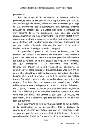 Le statut des femmes dans les œuvres de Beauvoir et Pirzad
- 135 -
N° 23, Septembre 2023
personnelle.
Les personnages fictifs des romans de Beauvoir, voire les
personnages réels de ses œuvres autobiographiques, par rapport
aux personnages de Pirzad, présentent une dimension plus large
et plus universelle des préoccupations des femmes. Puisque
Beauvoir ne cherche pas à illustrer une série d’aventures ou
d’événements de sa vie personnelle, mais dans ses œuvres
autobiographiques les plus personnelles, elle essaie plutôt d’être
représentative d’une époque et ce qu’elle met devant les yeux
de ses lecteurs est une description d’événements historiques qui
ont une portée universelle tels que les soucis de la société
intellectuelle et l’idéologie du milieu bourgeois.
La première impression qui frappe le lecteur, c’est la
netteté des souvenirs de Simone de Beauvoir : elle remonte
jusqu’à ses trois ans et analyse avec une précision méticuleuse
ses actes et pensées, et va ainsi jusqu’à ses vingt ans et quelques
(ce qui correspond à la rencontre avec Sartre).
Simone, loin d’avoir un regard indulgent sur elle-même, se
dépeint parfois assez durement. On apprend que vers trois ans et
demi, elle piquait des colères bruyantes, des crises violentes.
Rangée, elle l’était cependant, en tout cas pendant un certain
temps. Elle adhère sans broncher au catholicisme exigeant de ses
parents. Plus tard, les trop nombreuses incohérences qu’elle
relève entre ce que la religion prescrit et ce que font réellement
les croyants, la feront douter et puis tout bonnement rejeter la
foi. Elle n’échappe pas au complexe d’Œdipe : petite fille, elle
voue une admiration immodérée à son père. Là encore, en
grandissant, elle s’apercevra que tous les côtés de son père ne
sont pas glorieux.
C’est renversant de voir l’évolution rapide de ses pensées,
et la construction de sa personnalité. Elle a toujours lu
énormément (d’abord des lectures qui ont reçu l’imprimatur de
ses parents, puis les auteurs interdits) et très jeune, elle écrit
déjà des petites histoires. "Je ne savais trop si je souhaitais plus
 