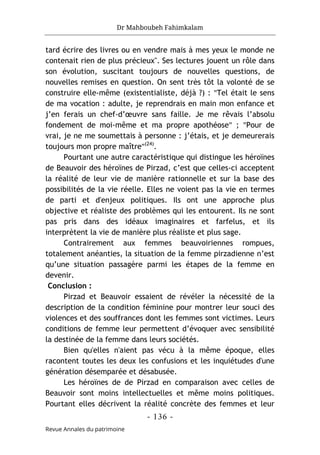 Dr Mahboubeh Fahimkalam
- 136 -
Revue Annales du patrimoine
tard écrire des livres ou en vendre mais à mes yeux le monde ne
contenait rien de plus précieux". Ses lectures jouent un rôle dans
son évolution, suscitant toujours de nouvelles questions, de
nouvelles remises en question. On sent très tôt la volonté de se
construire elle-même (existentialiste, déjà ?) : "Tel était le sens
de ma vocation : adulte, je reprendrais en main mon enfance et
j’en ferais un chef-d’œuvre sans faille. Je me rêvais l’absolu
fondement de moi-même et ma propre apothéose" ; "Pour de
vrai, je ne me soumettais à personne : j’étais, et je demeurerais
toujours mon propre maître"(24)
.
Pourtant une autre caractéristique qui distingue les héroïnes
de Beauvoir des héroïnes de Pirzad, c’est que celles-ci acceptent
la réalité de leur vie de manière rationnelle et sur la base des
possibilités de la vie réelle. Elles ne voient pas la vie en termes
de parti et d'enjeux politiques. Ils ont une approche plus
objective et réaliste des problèmes qui les entourent. Ils ne sont
pas pris dans des idéaux imaginaires et farfelus, et ils
interprètent la vie de manière plus réaliste et plus sage.
Contrairement aux femmes beauvoiriennes rompues,
totalement anéanties, la situation de la femme pirzadienne n’est
qu’une situation passagère parmi les étapes de la femme en
devenir.
Conclusion :
Pirzad et Beauvoir essaient de révéler la nécessité de la
description de la condition féminine pour montrer leur souci des
violences et des souffrances dont les femmes sont victimes. Leurs
conditions de femme leur permettent d’évoquer avec sensibilité
la destinée de la femme dans leurs sociétés.
Bien qu'elles n'aient pas vécu à la même époque, elles
racontent toutes les deux les confusions et les inquiétudes d'une
génération désemparée et désabusée.
Les héroïnes de de Pirzad en comparaison avec celles de
Beauvoir sont moins intellectuelles et même moins politiques.
Pourtant elles décrivent la réalité concrète des femmes et leur
 
