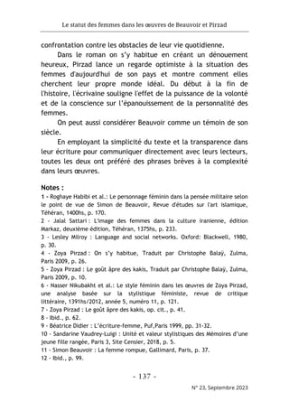 Le statut des femmes dans les œuvres de Beauvoir et Pirzad
- 137 -
N° 23, Septembre 2023
confrontation contre les obstacles de leur vie quotidienne.
Dans le roman on s’y habitue en créant un dénouement
heureux, Pirzad lance un regarde optimiste à la situation des
femmes d'aujourd'hui de son pays et montre comment elles
cherchent leur propre monde idéal. Du début à la fin de
l'histoire, l'écrivaine souligne l'effet de la puissance de la volonté
et de la conscience sur l’épanouissement de la personnalité des
femmes.
On peut aussi considérer Beauvoir comme un témoin de son
siècle.
En employant la simplicité du texte et la transparence dans
leur écriture pour communiquer directement avec leurs lecteurs,
toutes les deux ont préféré des phrases brèves à la complexité
dans leurs œuvres.
Notes :
1 - Roghaye Habibi et al.: Le personnage féminin dans la pensée militaire selon
le point de vue de Simon de Beauvoir, Revue d'études sur l'art islamique,
Téhéran, 1400hs, p. 170.
2 - Jalal Sattari : L'image des femmes dans la culture iranienne, édition
Markaz, deuxième édition, Téhéran, 1375hs, p. 233.
3 - Lesley Milroy : Language and social networks. Oxford: Blackwell, 1980,
p. 30.
4 - Zoya Pirzad : On s’y habitue, Traduit par Christophe Balaÿ, Zulma,
Paris 2009, p. 26.
5 - Zoya Pirzad : Le goût âpre des kakis, Traduit par Christophe Balaÿ, Zulma,
Paris 2009, p. 10.
6 - Nasser Nikubakht et al.: Le style féminin dans les œuvres de Zoya Pirzad,
une analyse basée sur la stylistique féministe, revue de critique
littéraire, 1391hs/2012, année 5, numéro 11, p. 121.
7 - Zoya Pirzad : Le goût âpre des kakis, op. cit., p. 41.
8 - Ibid., p. 62.
9 - Béatrice Didier : L’écriture-femme, Puf,Paris 1999, pp. 31-32.
10 - Sandarine Vaudrey-Luigi : Unité et valeur stylistiques des Mémoires d’une
jeune fille rangée, Paris 3, Site Censier, 2018, p. 5.
11 - Simon Beauvoir : La femme rompue, Gallimard, Paris, p. 37.
12 - Ibid., p. 99.
 