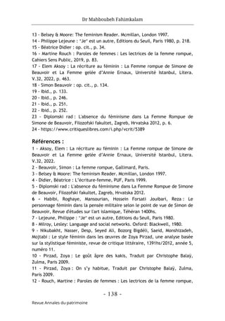 Dr Mahboubeh Fahimkalam
- 138 -
Revue Annales du patrimoine
13 - Belsey & Moore: The feminism Reader. Mcmillan, London 1997.
14 - Philippe Lejeune : "Je" est un autre, Editions du Seuil, Paris 1980, p. 218.
15 - Béatrice Didier : op. cit., p. 34.
16 - Martine Rouch : Paroles de femmes : Les lectrices de la femme rompue,
Cahiers Sens Public, 2019, p. 83.
17 - Elem Aksoy : La récriture au féminin : La Femme rompue de Simone de
Beauvoir et La Femme gelée d’Annie Ernaux, Université Istanbul, Litera.
V.32, 2022, p. 463.
18 - Simon Beauvoir : op. cit., p. 134.
19 - Ibid., p. 133.
20 - Ibid., p. 246.
21 - Ibid., p. 251.
22 - Ibid., p. 252.
23 - Diplomski rad : L'absence du féminisme dans La Femme Rompue de
Simone de Beauvoir, Filozofski fakultet, Zagreb, Hrvatska 2012, p. 6.
24 - https://www.critiqueslibres.com/i.php/vcrit/5389
Références :
1 - Aksoy, Elem : La récriture au féminin : La Femme rompue de Simone de
Beauvoir et La Femme gelée d’Annie Ernaux, Université Istanbul, Litera.
V.32, 2022.
2 - Beauvoir, Simon : La femme rompue, Gallimard, Paris.
3 - Belsey & Moore: The feminism Reader. Mcmillan, London 1997.
4 - Didier, Béatrice : L’écriture-femme, PUF, Paris 1999.
5 - Diplomski rad : L'absence du féminisme dans La Femme Rompue de Simone
de Beauvoir, Filozofski fakultet, Zagreb, Hrvatska 2012.
6 - Habibi, Roghaye, Mansourian, Hossein Forsati Jouibari, Reza : Le
personnage féminin dans la pensée militaire selon le point de vue de Simon de
Beauvoir, Revue d'études sur l'art islamique, Téhéran 1400hs.
7 - Lejeune, Philippe : "Je" est un autre, Editions du Seuil, Paris 1980.
8 - Milroy, Lesley: Language and social networks. Oxford: Blackwell, 1980.
9 - Nikubakht, Nasser, Desp, Seyed Ali, Bozorg Bigdéli, Saeid, Monshizadeh,
Mojtabi : Le style féminin dans les œuvres de Zoya Pirzad, une analyse basée
sur la stylistique féministe, revue de critique littéraire, 1391hs/2012, année 5,
numéro 11.
10 - Pirzad, Zoya : Le goût âpre des kakis, Traduit par Christophe Balaÿ,
Zulma, Paris 2009.
11 - Pirzad, Zoya : On s’y habitue, Traduit par Christophe Balaÿ, Zulma,
Paris 2009.
12 - Rouch, Martine : Paroles de femmes : Les lectrices de la femme rompue,
 