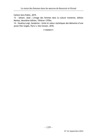 Le statut des femmes dans les œuvres de Beauvoir et Pirzad
- 139 -
N° 23, Septembre 2023
Cahiers Sens Public, 2019.
13 - Sattari, Jalal : L'image des femmes dans la culture iranienne, édition
Markaz, deuxième édition, Téhéran 1375hs.
14 - Vaudrey-Luigi, Sandarine : Unité et valeur stylistiques des Mémoires d’une
jeune fille rangée, Paris 3, Site Censier, 2018.
o
 