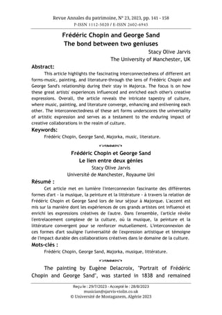 Revue Annales du patrimoine, N° 23, 2023, pp. 141 - 158
P-ISSN 1112-5020 / E-ISSN 2602-6945
Reçu le : 29/7/2023 - Accepté le : 28/8/2023
musician@sjarvis-violin.co.uk
© Université de Mostaganem, Algérie 2023
Frédéric Chopin and George Sand
The bond between two geniuses
Stacy Olive Jarvis
The University of Manchester, UK
Abstract:
This article highlights the fascinating interconnectedness of different art
forms-music, painting, and literature-through the lens of Frédéric Chopin and
George Sand's relationship during their stay in Majorca. The focus is on how
these great artists' experiences influenced and enriched each other's creative
expressions. Overall, the article reveals the intricate tapestry of culture,
where music, painting, and literature converge, enhancing and enlivening each
other. The interconnectedness of these art forms underscores the universality
of artistic expression and serves as a testament to the enduring impact of
creative collaborations in the realm of culture.
Keywords:
Frédéric Chopin, George Sand, Majorka, music, literature.
o
Frédéric Chopin et George Sand
Le lien entre deux génies
Stacy Olive Jarvis
Université de Manchester, Royaume Uni
Résumé :
Cet article met en lumière l'interconnexion fascinante des différentes
formes d'art - la musique, la peinture et la littérature - à travers la relation de
Frédéric Chopin et George Sand lors de leur séjour à Majorque. L'accent est
mis sur la manière dont les expériences de ces grands artistes ont influencé et
enrichi les expressions créatives de l'autre. Dans l'ensemble, l'article révèle
l'entrelacement complexe de la culture, où la musique, la peinture et la
littérature convergent pour se renforcer mutuellement. L'interconnexion de
ces formes d'art souligne l'universalité de l'expression artistique et témoigne
de l'impact durable des collaborations créatives dans le domaine de la culture.
Mots-clés :
Frédéric Chopin, George Sand, Majorka, musique, littérature.
o
The painting by Eugène Delacroix, "Portrait of Frédéric
Chopin and George Sand", was started in 1838 and remained
 