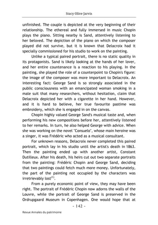 Stacy Olive Jarvis
- 142 -
Revue Annales du patrimoine
unfinished. The couple is depicted at the very beginning of their
relationship. The ethereal and fully immersed in music Chopin
plays the piano. Sitting nearby is Sand, attentively listening to
her beloved. The depiction of the piano on which the composer
played did not survive, but it is known that Delacroix had it
specially commissioned for his studio to work on the painting.
Unlike a typical paired portrait, there is no static quality in
its protagonists. Sand is likely looking at the hands of her lover,
and her entire countenance is a reaction to his playing. In the
painting, she played the role of a counterpoint to Chopin's figure:
the image of the composer was more important to Delacroix. An
interesting fact: George Sand is so strongly associated in the
public consciousness with an emancipated woman smoking in a
male suit that many researchers, without hesitation, claim that
Delacroix depicted her with a cigarette in her hand. However,
and it is hard to believe, her true favourite pastime was
embroidery, which she is engaged in on the canvas.
Chopin highly valued George Sand's musical taste and, when
performing his new compositions before her, attentively listened
to her remarks. In turn, he also helped George with advice. When
she was working on the novel "Consuelo", whose main heroine was
a singer, it was Frédéric who acted as a musical consultant.
For unknown reasons, Delacroix never completed this paired
portrait, which lay in his studio until the artist's death in 1863.
Then the painting ended up with another artist, Constant
Dutilleux. After his death, his heirs cut out two separate portraits
from the painting: Frédéric Chopin and George Sand, deciding
that two paintings could fetch much more money. Unfortunately,
the part of the painting not occupied by the characters was
irretrievably lost(1)
.
From a purely economic point of view, they may have been
right. The portrait of Frédéric Chopin now adorns the walls of the
Louvre, while the portrait of George Sand is preserved in the
Ordrupgaard Museum in Copenhagen. One would hope that at
 