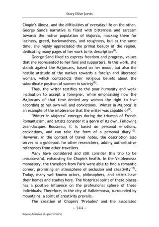 Stacy Olive Jarvis
- 144 -
Revue Annales du patrimoine
Chopin's illness, and the difficulties of everyday life on the other.
George Sand's narrative is filled with bitterness and sarcasm
towards the native population of Majorca, mocking them for
laziness, greed, backwardness, and roughness, but at the same
time, she highly appreciated the primal beauty of the region,
dedicating many pages of her work to its description(7)
.
George Sand liked to express freedom and progress, values
that she represented to her fans and supporters. In this work, she
stands against the Majorcans, based on her mood, but also the
hostile attitude of the natives towards a foreign and liberated
woman, which contradicts their religious beliefs about the
subordinate position of women in society(8)
.
Thus, the writer testifies to the poor humanity and weak
inclination to accept a foreigner, while emphasising how the
Majorcans of that time denied any woman the right to live
according to her own will and convictions. "Winter in Majorca" is
an example of the intolerance that the writer was capable of(9)
.
"Winter in Majorca" emerges during the triumph of French
Romanticism, and artists consider it a genre of its own. Following
Jean-Jacques Rousseau, it is based on personal emotions,
convictions, and can take the form of a personal diary(10)
.
However, in the context of travel notes, the description also
serves as a guidepost for other researchers, adding authoritative
references from other travellers.
Many have considered and still consider this trip to be
unsuccessful, exhausting for Chopin's health. In the Valldemossa
monastery, the travellers from Paris were able to find a romantic
corner, promising an atmosphere of seclusion and creativity(11)
.
Today, many well-known actors, philosophers, and artists have
their homes and studios here. The historical spirit of these places
has a positive influence on the professional sphere of these
individuals. Therefore, in the city of Valldemossa, surrounded by
mountains, a spirit of creativity prevails.
The creation of Chopin's "Preludes" and the associated
 