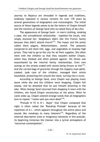 Frédéric Chopin and George Sand the bond between two geniuses
- 145 -
N° 23, Septembre 2023
journey to Majorca are shrouded in legends and traditions,
endlessly repeated in various versions for over 170 years by
several generations of biographers and musicologists. The initial
source of these legends seems to be the letters of Chopin himself
and the memoirs of George Sand (the so-called Story of My Life).
The appearance of George Sand - in men's clothing, smoking
a pipe, the untraditional relationship - repelled the locals, who
simply shunned her. Neighbours didn't like this French family
because they didn't attend church(12)
. The mayor and the priest
called them pagans, Mohammedans, Jewish. The peasants
conspired to sell them fish, eggs, and vegetables at insanely high
prices. They had to go to the city for all their supplies. She often
went with the children so that they wouldn't bother Chopin,
whom they disliked and often plotted against. His illness was
exacerbated by the internal family relationships. Even rare
outings on the streets ended with stones being thrown at him(13)
.
And she carried bags of groceries through the slippery mud uphill,
cooked, took care of the children, managed their entire
household, protecting him around the clock, turning into a nurse.
According to George Sand, once Chopin was playing music
alone while she and the children went shopping. Chopin fell
asleep, and he dreamed that he saw himself drowning in the
lake. When George Sand returned from shopping in town with the
children, she found Chopin unconscious at the piano. When he
came woke up, Chopin uttered strange words that all biographers
love to repeat: "I knew well you were dead"(14)
.
"Prelude N°15 in D♭ Major" that Chopin composed that
night is often called the "Raindrop Prelude" because of the
repetition of A♭, which appears throughout the entire piece and
sounds like raindrops to many listeners(15)
. Regardless of the
external descriptive (real or imaginary) elements in this prelude,
its beginning immerses the listener into a lyrical atmosphere of
"nocturnal contemplation".
 