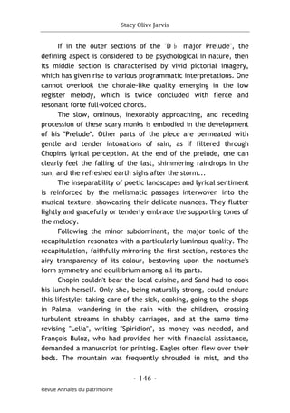 Stacy Olive Jarvis
- 146 -
Revue Annales du patrimoine
If in the outer sections of the "D♭ major Prelude", the
defining aspect is considered to be psychological in nature, then
its middle section is characterised by vivid pictorial imagery,
which has given rise to various programmatic interpretations. One
cannot overlook the chorale-like quality emerging in the low
register melody, which is twice concluded with fierce and
resonant forte full-voiced chords.
The slow, ominous, inexorably approaching, and receding
procession of these scary monks is embodied in the development
of his "Prelude". Other parts of the piece are permeated with
gentle and tender intonations of rain, as if filtered through
Chopin's lyrical perception. At the end of the prelude, one can
clearly feel the falling of the last, shimmering raindrops in the
sun, and the refreshed earth sighs after the storm...
The inseparability of poetic landscapes and lyrical sentiment
is reinforced by the melismatic passages interwoven into the
musical texture, showcasing their delicate nuances. They flutter
lightly and gracefully or tenderly embrace the supporting tones of
the melody.
Following the minor subdominant, the major tonic of the
recapitulation resonates with a particularly luminous quality. The
recapitulation, faithfully mirroring the first section, restores the
airy transparency of its colour, bestowing upon the nocturne's
form symmetry and equilibrium among all its parts.
Chopin couldn't bear the local cuisine, and Sand had to cook
his lunch herself. Only she, being naturally strong, could endure
this lifestyle: taking care of the sick, cooking, going to the shops
in Palma, wandering in the rain with the children, crossing
turbulent streams in shabby carriages, and at the same time
revising "Lelia", writing "Spiridion", as money was needed, and
François Buloz, who had provided her with financial assistance,
demanded a manuscript for printing. Eagles often flew over their
beds. The mountain was frequently shrouded in mist, and the
 