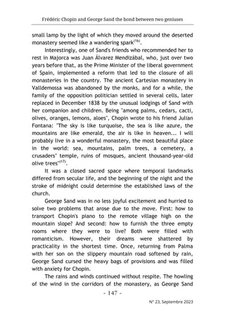 Frédéric Chopin and George Sand the bond between two geniuses
- 147 -
N° 23, Septembre 2023
small lamp by the light of which they moved around the deserted
monastery seemed like a wandering spark(16)
.
Interestingly, one of Sand's friends who recommended her to
rest in Majorca was Juan Álvarez Mendizábal, who, just over two
years before that, as the Prime Minister of the liberal government
of Spain, implemented a reform that led to the closure of all
monasteries in the country. The ancient Cartesian monastery in
Valldemossa was abandoned by the monks, and for a while, the
family of the opposition politician settled in several cells, later
replaced in December 1838 by the unusual lodgings of Sand with
her companion and children. Being "among palms, cedars, cacti,
olives, oranges, lemons, aloes", Chopin wrote to his friend Julian
Fontana: "The sky is like turquoise, the sea is like azure, the
mountains are like emerald, the air is like in heaven... I will
probably live in a wonderful monastery, the most beautiful place
in the world: sea, mountains, palm trees, a cemetery, a
crusaders’ temple, ruins of mosques, ancient thousand-year-old
olive trees"(17)
.
It was a closed sacred space where temporal landmarks
differed from secular life, and the beginning of the night and the
stroke of midnight could determine the established laws of the
church.
George Sand was in no less joyful excitement and hurried to
solve two problems that arose due to the move. First: how to
transport Chopin's piano to the remote village high on the
mountain slope? And second: how to furnish the three empty
rooms where they were to live? Both were filled with
romanticism. However, their dreams were shattered by
practicality in the shortest time. Once, returning from Palma
with her son on the slippery mountain road softened by rain,
George Sand cursed the heavy bags of provisions and was filled
with anxiety for Chopin.
The rains and winds continued without respite. The howling
of the wind in the corridors of the monastery, as George Sand
 