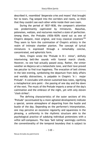 Stacy Olive Jarvis
- 148 -
Revue Annales du patrimoine
described it, resembled "desperate cries and moans" that brought
her to tears. Fog seeped into the corridors and rooms, so thick
that they couldn't see each other while inside their own room.
During the period of 1837-1838, the composer's attention
was predominantly captivated by miniatures. Mazurkas,
polonaises, waltzes, and nocturnes reached a state of perfection.
Among them, the Preludes (1836-1839) stand out as one of
Chopin's deepest, most original, and truly classical creations(18)
They seem to form the culmination of Chopin's artistry in the
realm of intimate chamber pianism. The concept of lyrical
miniatures is expressed through a remarkably concise,
concentrated, and aphoristic form.
Here, Chopin wrote the "Prelude in B♭ minor", skilfully
intertwining bell-like sounds with funeral march chords.
However, no one had actually passed away. Rather, the winter
weather on Majorca set a melancholic tone, and their love proved
too peculiar to find true happiness. The evocation of bell chimes
in the late evening, symbolizing the departure from daily affairs
and worldly distractions, is palpable in Chopin's "A ♭ major
Prelude". It concludes with eleven sustained bass notes, signifying
a metaphorical zero point - the passing of one day and the dawn
of the next. The music of the Prelude imparts a sense of the day's
culmination and the embrace of the night, yet with only eleven
"clock strikes".
The defining characteristics of the outer sections of this
"Prelude" (accentuated by a more agitated development) indicate
a special, serene atmosphere of departing from the hustle and
bustle of the day. Depending on the performer's interpretation,
one may perceive an excess