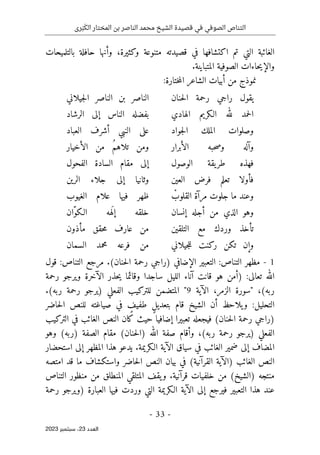 ‫رى‬َ‫ب‬َ‫الك‬ ‫المختار‬ ‫بن‬ ‫الناصر‬ ‫محمد‬ ‫الشيخ‬ ‫قصيدة‬ ‫في‬ ‫الصوفي‬ ‫التناص‬
-
33
-
‫اﻟﻌﺪد‬
23
‫ﺳﺒﺘﻤﺒﺮ‬ ،
2023
‫بالتلميحات‬ ‫حافلة‬ ‫وأنها‬ ،‫وكثيرة‬ ‫متنوعة‬ ‫قصيدته‬ ‫في‬ ‫اكتشافها‬ ‫تم‬ ‫التي‬ ‫الغائبة‬
.‫المتباينة‬ ‫الصوفية‬ ‫حاءات‬‫ي‬‫والإ‬
‫ن‬
:‫ختارة‬‫م‬‫ال‬ ‫الشاعر‬ ‫أبيات‬ ‫من‬ ‫موذج‬
‫حنان‬‫ل‬‫ا‬ ‫رحمة‬ ‫راجي‬ ‫يقول‬
‫جيلاني‬‫ل‬‫ا‬ ‫الناصر‬ ‫بن‬ ‫الناصر‬
‫الهادي‬ ‫الـكريم‬ ‫لله‬ ‫حمد‬‫ل‬‫ا‬
‫الناس‬ ‫بفضله‬
‫الرشاد‬ ‫إلى‬
‫جواد‬‫ل‬‫ا‬ ‫الملك‬ ‫وصلوات‬
‫العباد‬ ‫أشرف‬ ‫النبي‬ ‫على‬
‫الأبرار‬ ‫حبه‬‫ص‬‫و‬ ‫وآله‬
‫الأخيار‬ ‫من‬ ُ‫م‬‫تلاه‬ ‫ومن‬
‫الوصول‬ ‫يقة‬‫طر‬ ‫فهذه‬
‫الفحول‬ ‫السادة‬ ‫مقام‬ ‫إلى‬
‫العين‬ ‫فرض‬ ‫تعلم‬ ‫فأولا‬
‫الرين‬ ‫جلاء‬ ‫إلى‬ ‫وثانيا‬
ْ
‫القلوب‬ ‫مرآة‬ ‫جلوت‬ ‫ما‬ ‫وعند‬
‫الغيوب‬ ‫علام‬ ‫فيها‬ ‫ظهر‬
‫الذي‬ ‫وهو‬
‫إنسان‬ ‫أجله‬ ‫من‬
َ ‫إل‬ ‫خلقه‬
ّ‫و‬‫الـك‬ ‫هه‬
‫ان‬
‫التلقين‬ ‫مع‬ ‫وردك‬ ‫تأخذ‬
‫مأذون‬ ‫حقق‬‫م‬ ‫عارف‬ ‫من‬
‫جيلاني‬‫ل‬‫ل‬ ‫ركنت‬ ‫تكن‬ ‫وإن‬
‫السمان‬ ‫محمد‬ ‫فرعه‬ ‫من‬
1
-
‫التناص‬ ‫مظهر‬
:
‫قول‬ :‫التناص‬ ‫مرجع‬ .(‫حنان‬‫ل‬‫ا‬ ‫رحمة‬ ‫)راجي‬ ‫الإضافي‬ ‫التعبير‬
:‫تعالى‬ ‫الله‬
)
‫الآخ‬ ‫حذر‬‫ي‬ ‫وقائما‬ ‫ساجدا‬ ‫الليل‬ ‫آناء‬ ‫قانت‬ ‫هو‬ ‫أمن‬
‫رحمة‬ ‫ويرجو‬ ‫رة‬
‫ربه‬
" ،(
‫الزمر‬ ‫سورة‬
‫الآية‬ ،
9
"
.(‫ربه‬ ‫رحمة‬ ‫)يرجو‬ ‫الفعلي‬ ‫للتركيب‬ ‫المتضمن‬
‫حاضر‬‫ل‬‫ا‬ ‫للنص‬ ‫صياغته‬ ‫في‬ ٍ
‫طفيف‬ ٍ‫ل‬‫بتعدي‬ ‫قام‬ ‫الشيخ‬ ‫أن‬ ‫يلاحظ‬‫و‬ :‫التحليل‬
‫التركيب‬ ‫في‬ ‫الغائب‬ ‫النص‬ ‫كان‬ ‫حيث‬ ‫إضافيا‬ ‫تعبيرا‬ ‫فيجعله‬ (‫حنان‬‫ل‬‫ا‬ ‫رحمة‬ ‫)راجي‬
‫الله‬ ‫صفة‬ ‫وأقام‬ ،(‫ربه‬ ‫رحمة‬ ‫)يرجو‬ ‫الفعلي‬
‫وهو‬ (‫)ربه‬ ‫الصفة‬ ‫مقام‬ (‫حنان‬‫ل‬‫)ا‬
‫استحضار‬ ‫إلى‬ ‫المظهر‬ ‫هذا‬ ‫يدعو‬ .‫الـكريمة‬ ‫الآية‬ ‫سياق‬ ‫في‬ ‫الغائب‬ ‫ضمير‬ ‫إلى‬ ‫المضاف‬
‫امتصه‬ ‫قد‬ ‫ما‬ ‫واستكشاف‬ ‫حاضر‬‫ل‬‫ا‬ ‫النص‬ ‫بيان‬ ‫في‬ (‫القرآنية‬ ‫)الآية‬ ‫الغائب‬ ‫النص‬
‫التناص‬ ‫منظور‬ ‫من‬ ‫المنطلق‬ ‫المتلقي‬ ‫يقف‬‫و‬ .‫قرآنية‬ ‫خلفيات‬ ‫من‬ (‫)الشيخ‬ ‫منتجه‬
‫التع‬ ‫هذا‬ ‫عند‬
‫رحمة‬ ‫)ويرجو‬ ‫العبارة‬ ‫فيها‬ ‫وردت‬ ‫التي‬ ‫الـكريمة‬ ‫الآية‬ ‫إلى‬ ‫فيرجع‬ ‫بير‬
 