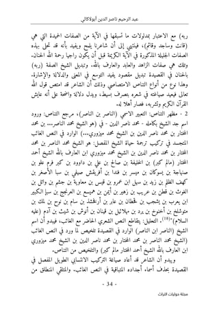 ‫أبوالكالي‬ ‫الدين‬ ‫ناصر‬ ‫الرحيم‬ ‫عبد‬
-
34
-
‫اﻟﺘﺮاث‬ ‫ﺣﻮﻟﻴﺎت‬ ‫ﻣﺠﻠﺔ‬
‫هي‬ ‫التي‬ ‫حميدة‬‫ل‬‫ا‬ ‫الصفات‬ ‫من‬ ‫الآية‬ ‫في‬ ‫تسبقها‬ ‫ما‬ ‫بمدلولات‬ ‫الاعتبار‬ ‫مع‬ (‫ربه‬
‫بأنه‬ ‫يفيد‬‫و‬ ‫يلمح‬ ‫شاعرنا‬ ‫أن‬ ‫إلى‬ ‫فينتهي‬ ،(‫وقائم‬ ‫وساجد‬ ‫)قانت‬
‫بهذه‬ ‫حلى‬‫ت‬ ‫قد‬
‫يكون‬ ‫أن‬ ‫قبل‬ ‫الـكريمة‬ ‫الآية‬ ‫في‬ ‫المذكورة‬ ‫جليلة‬‫ل‬‫ا‬ ‫الصفات‬
.‫حنان‬‫ل‬‫ا‬ ‫الله‬ ‫رحمة‬ ‫راجيا‬
(‫)ربه‬ ‫الصفة‬ ‫الشيخ‬ ‫وتبديل‬ .‫بالله‬ ‫والعارف‬ ‫والعابد‬ ‫الزاهد‬ ‫صفات‬ ‫هي‬ ‫وتلك‬
.‫والإشارة‬ ‫والدلالة‬ ‫المعنى‬ ‫في‬ ‫التوسع‬ ‫يفيد‬ ‫مقصود‬ ‫تبديل‬ ‫القصيدة‬ ‫في‬ ‫حنان‬‫ل‬‫با‬
‫الله‬ ‫قول‬ ‫امتص‬ ‫قد‬ ‫الشاعر‬ ‫أن‬ ‫وذلك‬ ‫الامتصاصي‬ ‫التناص‬ ‫أنواع‬ ‫من‬ ‫نوع‬ ‫وهذا‬
‫شع‬ ‫في‬ ‫صياغته‬ ‫فيعيد‬ ‫تعالى‬
‫عايش‬ ‫أنه‬ ‫على‬ ‫حة‬‫ض‬‫وا‬ ‫دلالة‬ ‫ويدل‬ ،‫بسيط‬ ‫بتصرف‬ ‫ره‬
.‫له‬ ‫أهلا‬ ‫فصار‬ ،‫وتشربه‬ ‫الـكريم‬ ‫القرآن‬
2
-
‫التناص‬ ‫مظهر‬
:
‫ال‬ ‫التعبير‬
‫ا‬
‫ورود‬ :‫التناص‬ ‫مرجع‬ ،(‫الناصر‬ ‫بن‬ ‫)الناصر‬ ‫سمي‬
‫بكامله‬ ‫الشيخ‬ ‫جد‬ ‫اسم‬
-
‫الدين‬ ‫ناصر‬ ‫محمد‬
-
‫في‬
‫محمد‬ ‫بن‬ ...‫الناصر‬ ‫محمد‬ ‫الشيخ‬ ‫)هو‬
‫بن‬ ‫الدين‬ ‫ناصر‬ ‫محمد‬ ‫بن‬ ‫ختار‬‫م‬‫ال‬
(...‫ميزوري‬ ‫محمد‬ ‫الشيخ‬
‫الغائب‬ ‫النص‬ ‫في‬ ‫الوارد‬
‫محمد‬ ‫بن‬ ‫الناصر‬ ‫محمد‬ ‫الشيخ‬ ‫هو‬ :‫المفصل‬ ‫الشيخ‬ ‫حياة‬ ‫ترجمة‬ ‫تركيب‬ ‫في‬ ‫المتجسد‬
‫أحمد‬ ‫الشيخ‬ ‫بالله‬ ‫العارف‬ ‫ابن‬ ‫ميزوري‬ ‫محمد‬ ‫الشيخ‬ ‫بن‬ ‫الدين‬ ‫ناصر‬ ‫محمد‬ ‫بن‬ ‫ختار‬‫م‬‫ال‬
‫فرم‬ ‫كبر‬ ‫بن‬ ‫داوود‬ ‫بن‬ ‫علي‬ ‫بن‬ ‫صالح‬ ‫بن‬ ‫خليفة‬‫ل‬‫ا‬ ‫بن‬ (‫كبر‬ ‫)مالم‬ ‫ختار‬‫م‬‫ال‬
‫بن‬ ‫علو‬
‫بن‬ ‫الأصغر‬ ‫سبا‬ ‫بن‬ ‫صيفي‬ ‫يقش‬‫أفر‬ ‫بن‬ ‫فندا‬ ‫بن‬ ‫ميسر‬ ‫بن‬ ‫يسوكان‬ ‫بن‬ ‫صنهاجة‬
‫بن‬ ‫وائل‬ ‫بن‬ ‫جشم‬ ‫بن‬ ‫ية‬‫معاو‬ ‫بن‬ ‫قيس‬ ‫بن‬ ‫عمرو‬ ‫ابن‬ ‫سهل‬ ‫بن‬ ‫زيد‬ ‫بن‬ ‫الظلم‬ ‫كهف‬
‫الـكبير‬ ‫سبإ‬ ‫بن‬ ‫جج‬‫ن‬‫العر‬ ‫بن‬ ‫هميسع‬ ‫بن‬ ‫أيمن‬ ‫بن‬ ‫زهير‬ ‫بن‬ ‫عريب‬ ‫بن‬ ‫قطن‬ ‫بن‬ ‫الغوث‬
‫خشذ‬‫ف‬‫أر‬ ‫بن‬ ‫عابر‬ ‫بن‬ ‫حطان‬‫ق‬ ‫بن‬ ‫يشجب‬ ‫بن‬ ‫يعرب‬ ‫ابن‬
‫بن‬ ‫لمك‬ ‫بن‬ ‫نوح‬ ‫بن‬ ‫سام‬ ‫بن‬
‫)عليه‬ ‫آدم‬ ‫بن‬ ‫شيث‬ ‫بن‬ ‫أنوش‬ ‫بن‬ ‫قينان‬ ‫بن‬ ‫مهلائيل‬ ‫بن‬ ‫يرد‬ ‫بن‬ ‫أخنوخ‬ ‫بن‬ ‫متوشلخ‬
"(‫السلام‬
)
18
(
.
‫الشعر‬ ‫النص‬ ‫يتقاطع‬ :‫التحليل‬
‫ي‬
‫اسم‬ ‫أن‬ ‫فيبدو‬ ،‫الغائب‬ ‫مع‬ ‫حاضر‬‫ل‬‫ا‬
‫الغائب‬ ‫النص‬ ‫في‬ ‫ورد‬ ‫لما‬ ‫تلخيص‬ ‫القصيدة‬ ‫في‬ ‫الوارد‬ (‫الناصر‬ ‫ابن‬ ‫)الناصر‬ ‫الشيخ‬
‫الن‬ ‫محمد‬ ‫)الشيخ‬
‫ميزوري‬ ‫محمد‬ ‫الشيخ‬ ‫بن‬ ‫الدين‬ ‫ناصر‬ ‫محمد‬ ‫بن‬ ‫ختار‬‫م‬‫ال‬ ‫محمد‬ ‫بن‬ ‫اصر‬
‫التناص‬ ‫من‬ ‫والتلخيص‬ (‫كبر‬ ‫مالم‬ ‫ختار‬‫م‬‫ال‬ ‫أحمد‬ ‫الشيخ‬ ‫بالله‬ ‫العارف‬ ‫ابن‬
.
‫في‬ ‫المفصل‬ ‫يل‬‫الطو‬ ‫الانتسابي‬ ‫التركيب‬ ‫صياغة‬ ‫أعاد‬ ‫قد‬ ‫الشاعر‬ ‫أن‬ ‫ويبدو‬
‫المن‬ ‫والمتلقي‬ .‫الغائب‬ ‫النص‬ ‫في‬ ‫المتباقية‬ ‫أجداده‬ ‫أسماء‬ ‫حذف‬‫ب‬ ‫القصيدة‬
‫من‬ ‫طلق‬
 