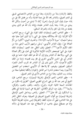 ‫أبوالكالي‬ ‫الدين‬ ‫ناصر‬ ‫الرحيم‬ ‫عبد‬
-
36
-
‫اﻟﺘﺮاث‬ ‫ﺣﻮﻟﻴﺎت‬ ‫ﻣﺠﻠﺔ‬
‫التناص‬ ‫من‬ ‫نوع‬ ‫وهذا‬ ،(‫)الرشد‬ ‫من‬ ‫بدلا‬ (‫)الرشاد‬ ‫واللفظ‬
‫الديني‬ ‫الامتصاصي‬
‫من‬ ‫على‬ ‫الله‬ ‫فضل‬ ‫من‬ ‫وأنه‬ ،‫الهداية‬ ‫نعمة‬ ‫على‬ ‫الله‬ ‫يحمد‬ ‫والشاعر‬ .‫الصوفي‬ ‫الشعر‬ ‫في‬
(‫)ص‬ ‫للرسول‬ ‫المولى‬ ‫يقول‬ ‫حيث‬ ‫يشاء‬
:
‫لا‬ ‫"إنك‬
‫الله‬ ‫ولـكن‬ ‫أحببت‬ ‫من‬ ‫تهدي‬
‫يهدي‬ ‫الذي‬ ‫هو‬ ‫الله‬ ‫بأن‬ ‫وإيمانه‬ ‫عقيدته‬ ‫الشاعر‬ ‫ثبت‬
ُ ‫ي‬ ‫وهنا‬ ."‫يشاء‬ ‫من‬ ‫يهدي‬
‫ا‬ ‫إلى‬ ‫يشاء‬ ‫من‬ ‫بفضله‬
‫وال‬ ‫حق‬‫ل‬
.‫المستقيم‬ ‫والصراط‬ ‫رشد‬
5
-
:‫التناص‬ ‫مرجع‬ .(‫النبي‬ ‫على‬ ‫جواد‬‫ل‬‫ا‬ ‫الملك‬ ‫)وصلوات‬ ‫التعبير‬ :‫التناص‬ ‫مظهر‬
:‫القرآنية‬ ‫الآية‬
)
‫عليه‬ ‫صلوا‬ ‫آمنوا‬ ‫الذين‬ ‫أيها‬ ‫يا‬ ‫النبي‬ ‫على‬ ‫يصلون‬ ‫وملائكته‬ ‫الله‬ ‫إن‬
‫تسليما‬ ‫وسلموا‬
(
" ،
‫سورة‬
‫الأحزاب‬
‫الآية‬ ،
56
،"
‫كر‬
‫ذ‬ ‫من‬ ‫"أكثروا‬ :‫النبوي‬ ‫حديث‬‫ل‬‫وا‬
‫علي‬ ‫الصلاة‬
:‫الأليوسي‬ ‫الشاعر‬ ‫وقول‬ ."
"
‫الرضى‬ ‫شآبيب‬ ‫مرابعهم‬ ‫وسقى‬
‫من‬ ‫ديما‬
‫الأجود‬ ‫الـكريم‬ ‫الملك‬
"
)
20
(
‫الملك‬ ‫"وصلوات‬ :‫التعبير‬ ‫عند‬ ‫المتلقي‬ ‫يقف‬ :‫التحليل‬ .
‫الصلاة‬ ‫إكثار‬ ‫على‬ ‫حث‬‫ت‬ ‫التي‬ ‫المذكورة‬ ‫الـكريمة‬ ‫الآيات‬ ‫فيستحضر‬ "‫النبي‬ ‫على‬ ‫جواد‬‫ل‬‫ا‬
‫ي‬ ‫الشاعر‬ ‫أن‬ ‫يلاحظ‬‫و‬ .‫النبي‬ ‫على‬
‫و‬
‫هو‬ ‫الله‬ ‫أن‬ ‫إلى‬ ‫مئ‬
‫قول‬ ‫مع‬ ‫تناصا‬ ‫جواد‬‫ل‬‫ا‬ ‫الملك‬
‫الملك‬ ‫من‬ ‫)ديما‬ ‫قصيدته‬ ‫بيت‬ ‫جز‬‫ع‬ ‫في‬ ‫المغربي‬ ‫الأليوسي‬ ‫حسن‬‫ل‬‫ا‬ ‫علي‬ ‫أبي‬ ‫الشاعر‬
‫الشعراء‬ ‫أشعار‬ ‫تشرب‬ ‫قد‬ ‫الشاعر‬ ‫أن‬ ‫إلى‬ ‫يشير‬ ‫الذي‬ ‫الأمر‬ ،(‫الأجود‬ ‫الـكريم‬
‫التفضيل‬ ‫اسم‬ ‫استخدم‬ ‫الأليوسي‬ ‫أن‬ ‫يلاحظ‬ ‫ما‬‫ك‬ .‫وغيرهم‬ ‫الصوفيين‬ ‫السابقين‬
‫ش‬ ‫استخدم‬ ‫بينما‬ (‫)الأجود‬
‫من‬ ‫صفة‬ ‫بمشتقيها‬ ‫والكلمة‬ (‫جواد‬‫ل‬‫)ا‬ ‫الفاعل‬ ‫اسم‬ ‫اعرنا‬
.‫الصوفي‬ ‫الشعر‬ ‫في‬ ‫الأدبي‬ ‫التناص‬ ‫من‬ ‫نوع‬ ‫وهذا‬ .‫العالمين‬ ‫رب‬ ‫صفات‬
6
-
‫التناص‬ ‫مظهر‬
:
‫قول‬ :‫التناص‬ ‫مرجع‬ ،(‫الوصول‬ ‫يقة‬‫)طر‬ ‫الإضافي‬ ‫التعبير‬
‫حيى‬‫ي‬ ‫بن‬ ‫الله‬ ‫عبد‬ ‫نصر‬ ‫أبي‬ ‫الشيخ‬
‫ال‬
‫من‬ ‫مكون‬ ‫إنه‬ ‫يق‬‫"الطر‬ :‫الصوفي‬ ‫الطوسي‬ ‫سراج‬
‫المقام‬
،‫والتوكل‬ ،‫والصبر‬ ،‫والفقر‬ ،‫والزهد‬ ،‫والورع‬ ،‫التوبة‬ :‫التالية‬ ‫السبعة‬ ‫ات‬
"‫والرضا‬
)
21
(
.
‫الرز‬ ‫عبد‬ ‫وقول‬
‫ا‬
‫خلق‬‫ت‬‫ي‬ ‫التي‬ ‫الذاتية‬ ‫السيرة‬ ‫هي‬ ‫يقة‬‫"الطر‬ :‫الكاشاني‬ ‫ق‬
"‫تعالى‬ ‫الله‬ ‫إلى‬ ‫السالـكون‬ ‫بها‬
)
22
(
.
‫الت‬ ‫ويتداخل‬ ‫يتناص‬ :‫التحليل‬
‫الإضافي‬ ‫عبير‬
‫الماهر‬ ‫المتلقي‬ ‫يتعرف‬ .‫الصوفية‬ ‫في‬ ‫المعروفين‬ ‫الشيوخ‬ ‫أقوال‬ ‫مع‬ (‫الوصول‬ ‫يقة‬‫)طر‬
‫المألوفة‬ ‫يقة‬‫الطر‬ ‫مدلول‬ ‫ليس‬ (‫يقة‬‫)الطر‬ ‫اللفظ‬ ‫مدلول‬ ‫أن‬ ‫فيعي‬ ،‫التناص‬ ‫هذا‬ ‫على‬
‫دلالته‬ ‫في‬ ‫الصوفية‬ ‫عند‬ ‫عليه‬ ‫الاصطلاح‬ ‫تم‬ ،‫خاص‬ ‫صوفي‬ ٌ‫ح‬‫مصطل‬ ‫هو‬ ‫وإنما‬
 